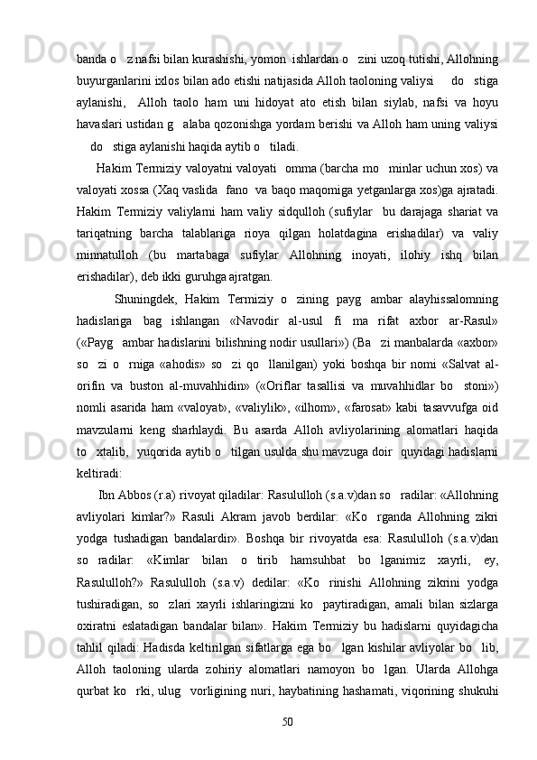 banda o z nafsi bilan kurashishi, yomon  ishlardan o zini uzoq tutishi, Allohning 
buyurganlarini ixlos bilan ado etishi natijasida Alloh taoloning valiysi   do stiga	
 
aylanishi,     Alloh   taolo   ham   uni   hidoyat   ato   etish   bilan   siylab,   nafsi   va   hoyu
havaslari ustidan g alaba qozonishga yordam berishi va Alloh ham uning valiysi	

 do stiga aylanishi haqida aytib o tiladi.  	
  
         Hakim Termiziy valoyatni valoyati   omma (barcha mo minlar uchun xos) va	

valoyati xossa (Xaq vaslida  fano   va baqo maqomiga yetganlarga xos)ga ajratadi.
Hakim   Termiziy   valiylarni   ham   valiy   sidqulloh   (sufiylar     bu   darajaga   shariat   va
tariqatning   barcha   talablariga   rioya   qilgan   holatdagina   erishadilar)   va   valiy
minnatulloh   (bu   martabaga   sufiylar   Allohning   inoyati,   ilohiy   ishq   bilan
erishadilar), deb ikki guruhga ajratgan.
          Shuningdek,   Hakim   Termiziy   o zining   payg ambar   alayhissalomning	
 
hadislariga   bag ishlangan   «Navodir   al-usul   fi   ma rifat   axbor   ar-Rasul»	
 
(«Payg ambar hadislarini bilishning nodir usullari») (Ba zi manbalarda «axbor»	
 
so zi   o rniga   «ahodis»   so zi   qo llanilgan)   yoki   boshqa   bir   nomi   «Salvat   al-	
   
orifin   va   buston   al-muvahhidin»   («Oriflar   tasallisi   va   muvahhidlar   bo stoni»)	

nomli   asarida   ham   «valoyat»,   «valiylik»,   «ilhom»,   «farosat»   kabi   tasavvufga   oid
mavzularni   keng   sharhlaydi.   Bu   asarda   Alloh   avliyolarining   alomatlari   haqida
to xtalib,   yuqorida aytib o tilgan usulda shu mavzuga doir   quyidagi hadislarni	
 
keltiradi:
      Ibn Abbos (r.a) rivoyat qiladilar: Rasululloh (s.a.v)dan so radilar: «Allohning	

avliyolari   kimlar?»   Rasuli   Akram   javob   berdilar:   «Ko rganda   Allohning   zikri	

yodga   tushadigan   bandalardir».   Boshqa   bir   rivoyatda   esa:   Rasululloh   (s.a.v)dan
so radilar:   «Kimlar   bilan   o tirib   hamsuhbat   bo lganimiz   xayrli,   ey,	
  
Rasululloh?»   Rasululloh   (s.a.v)   dedilar:   «Ko rinishi   Allohning   zikrini   yodga	

tushiradigan,   so zlari   xayrli   ishlaringizni   ko paytiradigan,   amali   bilan   sizlarga	
 
oxiratni   eslatadigan   bandalar   bilan».   Hakim   Termiziy   bu   hadislarni   quyidagicha
tahlil qiladi: Hadisda  keltirilgan sifatlarga ega bo lgan kishilar avliyolar bo lib,	
 
Alloh   taoloning   ularda   zohiriy   alomatlari   namoyon   bo lgan.   Ularda   Allohga	

qurbat  ko rki, ulug vorligining nuri, haybatining hashamati, viqorining shukuhi	
 
50 