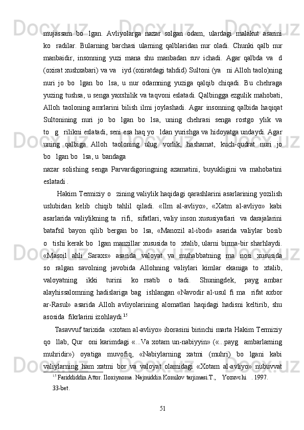 mujassam   bo lgan.   Avliyolarga   nazar   solgan   odam,   ulardagi   malakut   asarini
ko radilar.   Bularning   barchasi   ularning   qalblaridan   nur   oladi.   Chunki   qalb   nur	

manbaidir,   insonning   yuzi   mana   shu   manbadan   suv   ichadi.   Agar   qalbda   va d	

(oxirat xushxabari) va va iyd (oxiratdagi tahdid) Sultoni (ya ni Alloh taolo)ning	
 
nuri   jo   bo lgan   bo lsa,   u   nur   odamning   yuziga   qalqib   chiqadi.   Bu   chehraga	
 
yuzing tushsa, u senga yaxshilik va taqvoni eslatadi. Qalbingga ezgulik mahobati,
Alloh   taoloning   amrlarini   bilish   ilmi   joylashadi.   Agar   insonning   qalbida   haqiqat
Sultonining   nuri   jo   bo lgan   bo lsa,   uning   chehrasi   senga   rostgo ylik   va	
  
to g rilikni eslatadi, seni esa haq yo ldan yurishga va hidoyatga undaydi. Agar	
  
uning   qalbiga   Alloh   taoloning   ulug vorlik,   hashamat,   kuch-qudrat   nuri   jo	

bo lgan bo lsa, u  bandaga 	
 
nazar   solishing   senga   Parvardigoringning   azamatini,   buyukligini   va   mahobatini
eslatadi . 
           Hakim Termiziy o zining valiylik haqidagi qarashlarini asarlarining yozilish	

uslubidan   kelib   chiqib   tahlil   qiladi.   «Ilm   al-avliyo»,   «Xatm   al-avliyo»   kabi
asarlarida  valiylikning   ta rifi,    sifatlari,   valiy  inson   xususiyatlari     va   darajalarini	

batafsil   bayon   qilib   bergan   bo lsa,   «Manozil   al-ibod»   asarida   valiylar   bosib	

o tishi kerak bo lgan manzillar xususida to xtalib, ularni birma-bir sharhlaydi.	
  
«Masoil   ahli   Saraxs»   asarida   valoyat   va   muhabbatning   ma nosi   xususida	

so ralgan   savolning   javobida   Allohning   valiylari   kimlar   ekaniga   to xtalib,	
 
valoyatning   ikki   turini   ko rsatib   o tadi.   Shuningdek,   payg ambar	
  
alayhissalomning   hadislariga   bag ishlangan   «Navodir   al-usul   fi   ma rifat   axbor
 
ar-Rasul»   asarida   Alloh   avliyolarining   alomatlari   haqidagi   hadisni   keltirib,   shu
asosida  fikrlarini izohlaydi. 15
         Tasavvuf tarixida   «xotam al-avliyo» iborasini birinchi marta Hakim Termiziy
qo llab,   Qur oni   karimdagi   «...Va   xotam   un-nabiyyin»   («...payg ambarlarning	
  
muhridir»)   oyatiga   muvofiq,   «Nabiylarning   xatmi   (muhri)   bo lgani   kabi	

valiylarning   ham   xatmi   bor   va   valoyat   olamidagi   «Xotam   al-avliyo»   nubuvvat
15
 Fariddiddin Attor. Iloxiynoma. Najmiddin Komilov tarjimasi.T.,  Yozuvchi . 1997. 	
 
3 3-bet.
51 