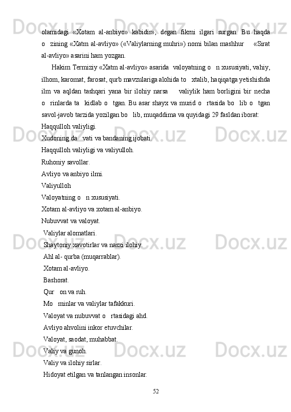 olamidagi   «Xotam   al-anbiyo»   kabidir»,   degan   fikrni   ilgari   surgan.   Bu   haqda
o zining «Xatm al-avliyo» («Valiylarning muhri») nomi bilan mashhur   «Sirat 
al-avliyo» asarini ham yozgan.          
      Hakim Termiziy «Xatm al-avliyo» asarida  valoyatning o n xususiyati, vahiy,	

ilhom, karomat, farosat, qurb mavzulariga alohida to xtalib, haqiqatga yetishishda	

ilm   va   aqldan   tashqari   yana   bir   ilohiy   narsa     valiylik   ham   borligini   bir   necha	

o rinlarda ta kidlab o tgan. Bu asar shayx va murid o rtasida bo lib o tgan	
     
savol-javob tarzida yozilgan bo lib, muqaddima va quyidagi 29 fasldan iborat:	

Haqqulloh valiyligi.
Xudoning da vati va bandaning ijobati.	

Haqqulloh valiyligi va valiyulloh. 
Ruhoniy savollar.
Avliyo va anbiyo ilmi.
Valiyulloh
Valoyatning o n xususiyati.

Xotam al-avliyo va xotam al-anbiyo.
Nubuvvat va valoyat.
 Valiylar alomatlari.
 Shaytoniy xavotirlar va nasxi ilohiy.
 Ahl al- qurba (muqarrablar).
 Xotam al-avliyo.
 Bashorat.
 Qur on va ruh.	

 Mo minlar va valiylar tafakkuri.

 Valoyat va nubuvvat o rtasidagi ahd.	

 Avliyo ahvolini inkor etuvchilar.
 Valoyat, saodat, muhabbat.
 Valiy va gunoh.
 Valiy va ilohiy sirlar.
 Hidoyat etilgan va tanlangan insonlar.
52 