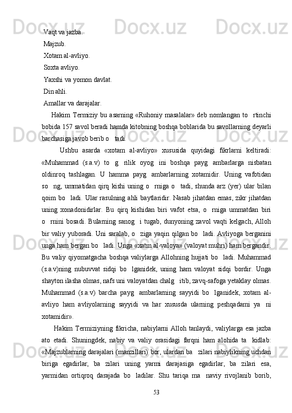  Vaqt va jazba.
 Majzub.
 Xotam al-avliyo.
 Soxta avliyo.
 Yaxshi va yomon davlat.
 Din ahli.
 Amallar va darajalar.  
        Hakim   Termiziy  bu  asarning  «Ruhoniy   masalalar»  deb  nomlangan   to rtinchi
bobida 157 savol beradi hamda kitobning boshqa boblarida bu savollarning deyarli
barchasiga javob berib o tadi. 	

        Ushbu   asarda   «xotam   al-avliyo»   xususida   quyidagi   fikrlarni   keltiradi:
«Muhammad   (s.a.v)   to g rilik   oyog ini   boshqa   payg ambarlarga   nisbatan
   
oldinroq   tashlagan.   U   hamma   payg ambarlarning   xotamidir.   Uning   vafotidan	

so ng,   ummatidan   qirq   kishi   uning   o rniga   o tadi,   shunda   arz   (yer)   ular   bilan	
  
qoim   bo ladi.  Ular  rasulning  ahli  baytlaridir.  Nasab   jihatdan   emas,  zikr  jihatdan	

uning   xonadonidirlar.   Bu   qirq   kishidan   biri   vafot   etsa,   o rniga   ummatdan   biri	

o rnini   bosadi.   Bularning   sanog i   tugab,   dunyoning   zavol   vaqti   kelgach,   Alloh	
 
bir valiy yuboradi. Uni saralab, o ziga yaqin qilgan bo ladi. Avliyoga berganini	
 
unga ham bergan bo ladi. Unga «xatm al-valoya» (valoyat muhri) ham bergandir.	

Bu valiy qiyomatgacha  boshqa valiylarga Allohning hujjati  bo ladi. Muhammad	

(s.a.v)ning   nubuvvat   sidqi   bo lganidek,   uning   ham   valoyat   sidqi   bordir.   Unga	

shayton ilasha olmas, nafs uni valoyatdan chalg itib, zavq-safoga yetaklay olmas.	

Muhammad   (s.a.v)   barcha   payg ambarlarning   sayyidi   bo lganidek,   xotam   al-	
 
avliyo   ham   avliyolarning   sayyidi   va   har   xususda   ularning   peshqadami   ya ni	

xotamidir». 
          Hakim   Termiziyning  fikricha,   nabiylarni   Alloh   tanlaydi,  valiylarga   esa   jazba
ato   etadi.   Shuningdek,   nabiy   va   valiy   orasidagi   farqni   ham   alohida   ta kidlab:	

«Majzublarning darajalari (manzillari) bor, ulardan ba zilari nabiylikning uchdan	

biriga   egadirlar,   ba zilari   uning   yarmi   darajasiga   egadirlar,   ba zilari   esa,	
 
yarmidan   ortiqroq   darajada   bo ladilar.   Shu   tariqa   ma naviy   rivojlanib   borib,	
 
53 