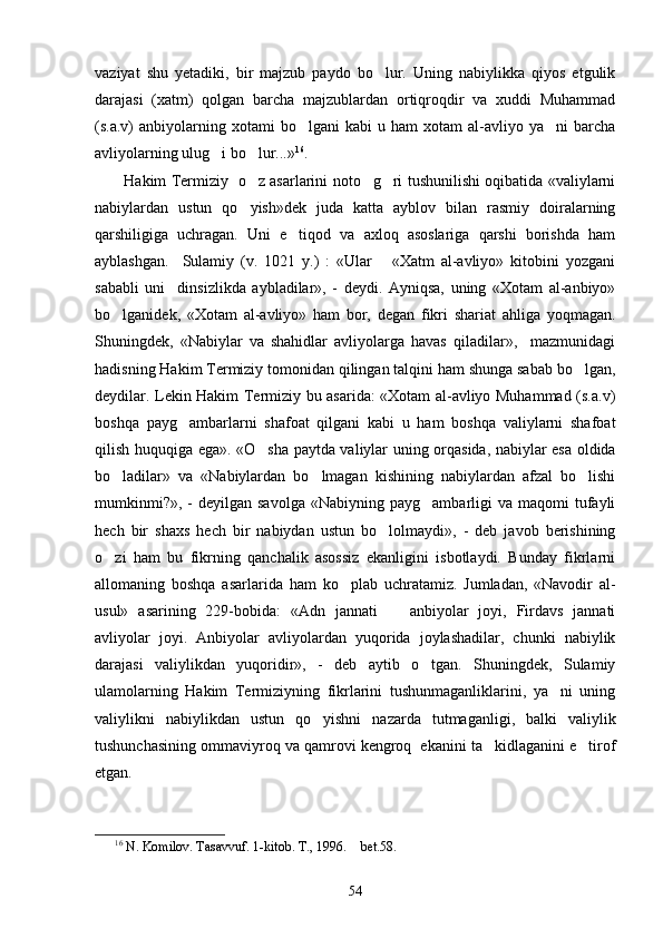 vaziyat   shu   yetadiki,   bir   majzub   paydo   bo lur.   Uning   nabiylikka   qiyos   etgulik
darajasi   (xatm)   qolgan   barcha   majzublardan   ortiqroqdir   va   xuddi   Muhammad
(s.a.v)   anbiyolarning  xotami  bo lgani  kabi  u  ham  xotam  al-avliyo  ya ni  barcha	
 
avliyolarning ulug i bo lur...»	
  16
.  
           Hakim Termiziy   o z asarlarini noto g ri tushunilishi oqibatida «valiylarni	
  
nabiylardan   ustun   qo yish»dek   juda   katta   ayblov   bilan   rasmiy   doiralarning

qarshiligiga   uchragan.   Uni   e tiqod   va   axloq   asoslariga   qarshi   borishda   ham	

ayblashgan.     Sulamiy   (v.   1021   y.)   :   «Ular       «Xatm   al-avliyo»   kitobini   yozgani
sababli   uni     dinsizlikda   aybladilar»,   -   deydi.   Ayniqsa,   uning   «Xotam   al-anbiyo»
bo lganidek,   «Xotam   al-avliyo»   ham   bor,   degan   fikri   shariat   ahliga   yoqmagan.	

Shuningdek,   «Nabiylar   va   shahidlar   avliyolarga   havas   qiladilar»,     mazmunidagi
hadisning Hakim Termiziy tomonidan qilingan talqini ham shunga sabab bo lgan,	

deydilar. Lekin Hakim Termiziy bu asarida: «Xotam al-avliyo Muhammad (s.a.v)
boshqa   payg ambarlarni   shafoat   qilgani   kabi   u   ham   boshqa   valiylarni   shafoat	

qilish huquqiga ega». «O sha paytda valiylar uning orqasida, nabiylar esa oldida	

bo ladilar»   va   «Nabiylardan   bo lmagan   kishining   nabiylardan   afzal   bo lishi	
  
mumkinmi?»,   -  deyilgan  savolga  «Nabiyning  payg ambarligi   va  maqomi   tufayli	

hech   bir   shaxs   hech   bir   nabiydan   ustun   bo lolmaydi»,   -   deb   javob   berishining	

o zi   ham   bu   fikrning   qanchalik   asossiz   ekanligini   isbotlaydi.   Bunday   fikrlarni	

allomaning   boshqa   asarlarida   ham   ko plab   uchratamiz.   Jumladan,   «Navodir   al-	

usul»   asarining   229-bobida:   «Adn   jannati     anbiyolar   joyi,   Firdavs   jannati	

avliyolar   joyi.   Anbiyolar   avliyolardan   yuqorida   joylashadilar,   chunki   nabiylik
darajasi   valiylikdan   yuqoridir»,   -   deb   aytib   o tgan.   Shuningdek,   Sulamiy	

ulamolarning   Hakim   Termiziyning   fikrlarini   tushunmaganliklarini,   ya ni   uning	

valiylikni   nabiylikdan   ustun   qo yishni   nazarda   tutmaganligi,   balki   valiylik	

tushunchasining ommaviyroq va qamrovi kengroq  ekanini ta kidlaganini e tirof	
 
etgan. 
16
  N. Komilov. Tasavvuf. 1-kitob. T., 1996.   bet.58.	

54 