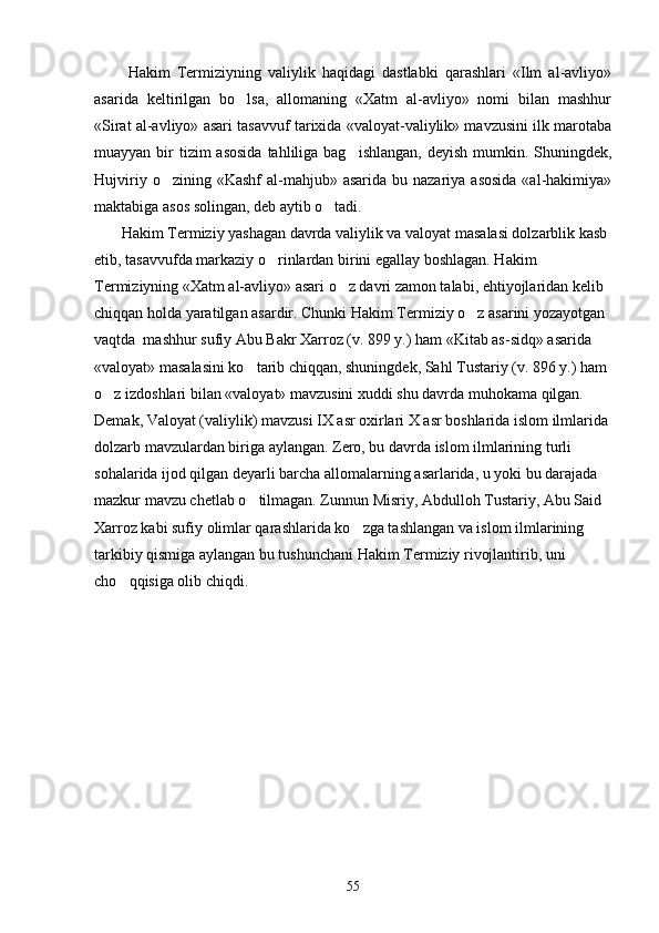           Hakim   Termiziyning   valiylik   haqidagi   dastlabki   qarashlari   «Ilm   al-avliyo»
asarida   keltirilgan   bo lsa,   allomaning   «Xatm   al-avliyo»   nomi   bilan   mashhur
«Sirat al-avliyo» asari tasavvuf tarixida «valoyat-valiylik» mavzusini ilk marotaba
muayyan bir  tizim  asosida  tahliliga  bag ishlangan, deyish  mumkin. Shuningdek,	

Hujviriy  o zining «Kashf  al-mahjub» asarida  bu  nazariya asosida  «al-hakimiya»	

maktabiga asos solingan, deb aytib o tadi.	

       Hakim Termiziy yashagan davrda valiylik va valoyat masalasi dolzarblik kasb 
etib, tasavvufda markaziy o rinlardan birini egallay boshlagan. Hakim 	

Termiziyning «Xatm al-avliyo» asari o z davri zamon talabi, ehtiyojlaridan kelib 	

chiqqan holda yaratilgan asardir. Chunki Hakim Termiziy o z asarini yozayotgan 	

vaqtda  mashhur sufiy Abu Bakr Xarroz (v. 899 y.) ham «Kitab as-sidq» asarida 
«valoyat» masalasini ko tarib chiqqan, shuningdek, Sahl Tustariy (v. 896 y.) ham 	

o z izdoshlari bilan «valoyat» mavzusini xuddi shu davrda muhokama qilgan. 	

Demak, Valoyat (valiylik) mavzusi IX asr oxirlari X asr boshlarida islom ilmlarida
dolzarb mavzulardan biriga aylangan. Zero, bu davrda islom ilmlarining turli 
sohalarida ijod qilgan deyarli barcha allomalarning asarlarida, u yoki bu darajada 
mazkur mavzu chetlab o tilmagan. Zunnun Misriy, Abdulloh Tustariy, Abu Said 	

Xarroz kabi sufiy olimlar qarashlarida ko zga tashlangan va islom ilmlarining 	

tarkibiy qismiga aylangan bu tushunchani Hakim Termiziy rivojlantirib, uni 
cho qqisiga olib chiqdi.	

55 