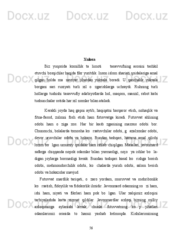                                                    Xulosa
Biz   yuqorida   komillik   ta limoti     tasavvufning   asosini   tashkil 
etuvchi bosqichlar haqida fikr yuritdik. Inson islom shariati qoidalariga amal
qilgan   holda   ma naviyat   jihatdan   yuksala   boradi.   U   qanchalik   yuksala	

borgani   sari   ruxiyati   turli   xil   o zgarishlarga   uchraydi.   Ruhning   turli	

hollarga   tushishi   tasavvufiy   adabiyotlarda   hol,   maqom,   manzil,   rabot   kabi
tushunchalar ostida har xil nomlar bilan ataladi.
Kerakli   joyda   haq   gapni   aytib,   haqiqatni   barqaror   etish,   nohaqlik   va
fitna-fasod,   zulmni   fosh   etish   ham   futuvvatga   kiradi.   Futuvvat   ahlining
odobi   ham   o ziga   xos.   Har   bir   kasb   zgasining   maxsus   odobi   bor.	

Chunonchi, bolalarda tomosha ko rsatuvchilar odobi, g azalxonlar odobi,	
 
devor   uruvchilar   odobi   va   hokazo.   Bundan   tashqari,   hamma   amal   qilishi
lozim bo lgan umumiy qoidalar ham ishlab chiqilgan. Masalan, javonmard	

safarga   chiqqanda   nopok   odamlar   bilan   yurmasligi,   nojo ya   ishlar   bo la-	
 
digan   joylarga   bormasligi   kerak.   Bundan   tashqari   kasal   ko rishga   borish	

odobi,   mehmondorchilik   odobi,   ko chalarda   yurish   odobi,   salom   berish	

odobi va hokazolar mavjud. 
F utuvvat mardlik   tariqati,   o zaro   yordam,   muruvvat   va   mehribonlik	
	
ko rsatish, fidoyilik va fidokorlik ilmidir. Javonmard odamning so zi ham,	
 
ishi   ham,   niyati   va   fikrlari   ham   pok   bo lgan.   Ular   xalqimiz   axloqini	

tarbiyalashda   katta   xizmat   qildilar.   Javonmardlar   axloqi   bizning   milliy
axloqimizga   aylanishi   kerak,   chunki   futuvvatning   ko p   jihatlari	

odamlarimiz   orasida   to   hanuz   yashab   kelmoqda.   Kishilarimizning
56 