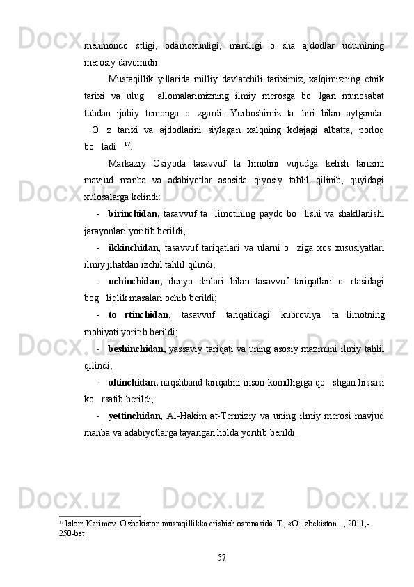 mehmondo stligi,   odamoxunligi,   mardligi   o sha   ajdodlar   udumining 
merosiy davomidir.  
Mustaqillik   yillarida   milliy   davlatchili   tariximiz,   xalqimizning   etnik
tarixi   va   ulug   allomalarimizning   ilmiy   merosga   bo lgan   munosabat	
 
tubdan   ijobiy   tomonga   o zgardi.   Yurboshimiz   ta biri   bilan   aytganda:	
 
O z   tarixi   va   ajdodlarini   siylagan   xalqning   kelajagi   albatta,   porloq	
 
bo ladi	
  17
. 
Markaziy   Osiyoda   tasavvuf   ta limotini   vujudga   kelish   tarixini	

mavjud   manba   va   adabiyotlar   asosida   qiyosiy   tahlil   qilinib,   quyidagi
xulosalarga kelindi:
      - birinchidan,   tasavvuf   ta limotining   paydo   bo lishi   va   shakllanishi	
 
jarayonlari yoritib berildi;
      - ikkinchidan,   tasavvuf   tariqatlari   va   ularni   o ziga   xos   xususiyatlari	

ilmiy jihatdan izchil tahlil qilindi;
      - uchinchidan,   dunyo   dinlari   bilan   tasavvuf   tariqatlari   o rtasidagi	

bog liqlik masalari ochib berildi;	

      - to rtinchidan,	
   tasavvuf   tariqatidagi   kubroviya   ta limotning	
mohiyati yoritib berildi;
      - beshinchidan,   yassaviy tariqati va uning asosiy mazmuni ilmiy tahlil
qilindi;
      - oltinchidan,  naqshband tariqatini inson komilligiga qo shgan hissasi	

ko rsatib berildi;	

      - yettinchidan,   Al-Hakim   at-Termiziy   va   uning   ilmiy   merosi   mavjud
manba va adabiyotlarga tayangan holda yoritib berildi.
17
 Islom Karimov.  O'zbekiston mustaqillikka erishish ostonasida. T., «O zbekiston , 2011,-	
 
250-bet.
57 