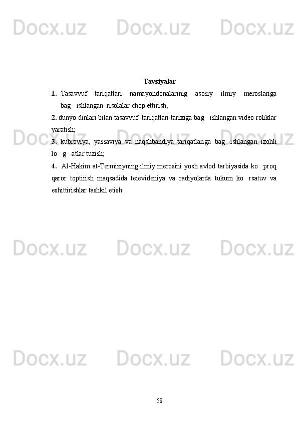 Tavsiyalar
1. Tasavvuf   tariqatlari   namayondonalarinig   asosiy   ilmiy   meroslariga
bag ishlangan  risolalar chop ettirish;
2.  dunyo dinlari bilan tasavvuf  tariqatlari tarixiga bag ishlangan video roliklar	

yaratish;
3.   kubroviya,   yassaviya   va   naqshbandiya   tariqatlariga   bag ishlangan   izohli	

lo g atlar tuzish;	
 
4.    Al-Hakim at-Termiziyning ilmiy merosini yosh avlod tarbiyasida ko proq	

qaror   toptirish   maqsadida   teievideniya   va   radiyolarda   tukum   ko rsatuv   va	

eshittirishlar tashkil etish. 
58 