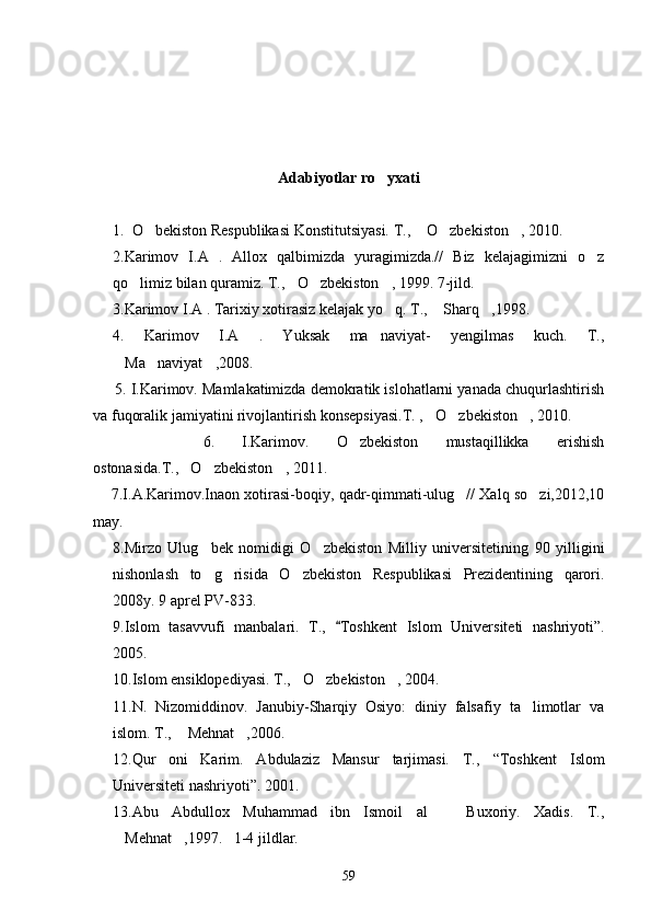 Adabiyotlar  ro yxati
1. O bekiston Respublikasi Konstitutsiyasi. T., 	
 O zbekiston , 	   2010.
2. Karimov   I.A   .   Allox   qalbimizda   yuragimizda.//   Biz   kelajagimizni   o z	

qo limiz bilan quramiz. T., O zbekiston , 1999. 7-jild.	
   
3.Karimov I.A . Tarixiy xotirasiz kelajak yo q. T.,  Sharq ,1998.	
  
4.   Karimov   I.A   .   Yuksak   ma naviyat-   yengilmas   kuch.   T.,	

Ma naviyat ,	
   2008. 
     5. I.Karimov. Mamlakatimizda demokratik islohatlarni yanada chuqurlashtirish
va fuqoralik jamiyatini rivojlantirish konsepsiyasi.T.  , O zbekiston , 	
   2010. 
        6.   I.Karimov.   O zbekiston   mustaqillikka   erishish	

ostonasida.T. , O zbekiston , 	
   2011.
     7.I.A.Karimov.Inaon xotirasi-boqiy, qadr-qimmati-ulug // Xalq so zi,2012,10	
 
may. 
8.Mirzo   Ulug bek   nomidigi   O zbekiston   Milliy   universitetining   90   yilligini	
 
nishonlash   to g risida   O zbekiston   Respublikasi   Prezidentining   qarori.
  
2008y. 9 aprel PV-833.
9. Islom   tasavvufi   manbalari.   T.,  	
 Toshkent   Islom   Universiteti   nashriyoti ” .
2005.
10. Islom ensiklopediyasi. T., O zbekiston ,	
    2004.
1 1. N.   Nizomiddinov.   Janubiy-Sharqiy   Osiyo:   diniy   falsafiy   ta limotlar   va	

islom. T.,  Mehnat ,	
  2006.
1 2. Qur oni   Karim.   Abdulaziz   Mansur   tarjimasi.   T.,  	
 “ Toshkent   Islom
Universiteti nashriyoti ” . 2001.
13.Abu   Abdullox   Muhammad   ibn   Ismoil   al     Buxoriy.   Xadis.   T.,	

Mehnat ,	
  1997.   1-4 jildlar.
59 