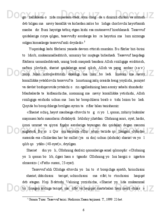 go zalliklarni o zida mujassam etadi, ayni chog da u dinimiz chirkin va noxush  
deb bilgan ma naviy kasallik va kirlardan xalos bo lishga chorlovchi hayotbaxsh	
 
manba dir. Buni hayotga tatbiq etgan kishi esa mutasavvif hisoblanadi. Tasavvuf	

qoidalariga   rioya   qilgan,   tasavvufiy   asoslarga   ko ra   hayotini   ma lum   nizomga	
 
solgan kimsalarga tasavvuf axli deyiladi». 3
       Yuqoridagi kabi fikrlarni yanada davom ettirish mumkin. Bu fikrlar biri-birini
to ldirib, mukammallashtirib, umumiy bir  nuqtaga birlashadi. Tasavvuf  haqidagi	

fikrlarni umumlashtirsak, uning bosh maqsadi bandani Alloh roziligiga erishtirish,
nafsini   jilovlash,   shariat   qoidalariga   amal   qilish,   Alloh   va   payg ambar   (s.a.v.)	

xulqi   bilan   axloqlashtirish   ekanligi   ma lum   bo ladi.   Insonni   ma naviy	
  
komillikka yetaklovchi tasavvuf ta limotining xalq orasida keng yoyilishi, jamiyat	

va davlat boshqaruvida yetakchi o rin egallashining ham asosiy sababi shundadir.

Manbalarda   ta kidlanishicha,   insonning   ma naviy   komillikka   yetishishi,   Alloh	
 
roziligiga erishishi  uchun ma lum bir  bosqichlarni  bosib o tishi  lozim  bo ladi.	
  
Quyida bu bosqichlarga berilgan ayrim ta riflar bilan tanishamiz:	

     «Shariat ochiq, hayot manbaiga eltuvchi to g ri yo l, qonun, zohiriy hukmlar	
  
majmuasi kabi manolarni ifodalaydi. Istilohiy jihatdan: Olohning amri, oyat, hadis,
ijmoi   ummat   va   qiyosi   fiqaho   asoslariga   tayangan   din   qoidalari   degan   manoni
anglatadi. Bu so z  Qur oni  karimda «Shir atun» tarzida qo llangan. «Moida»	
   
surasida esa «Sizlardan har bir millat (ya ni din) uchun (alohida) shariat va yo l	
 
qilib qo ydik» (48-oyat)», deyilgan.	

     Shariat   din yo li, Ollohning daxlsiz qonunlariga amal qilmoqdir: «Olohning	
 
yo li  qonun  bo lib,  ilgari   ham   o tgandir.  Ollohning  yo lini  hargiz  o zgartira	
    
olmassiz» ( «Fath» surasi, 23-oyat). 
Tasavvuf  ahli Ollohga eltuvchi yo lni to rt  bosqichga ajratib, birinchisini	
 
 shariat; ikkichisini   tariqat; uchinchisini   ma rifat; to rtinchisini   haqiqat	
     
deb   atagan.   Hoji   Bektoshi   Valining   yozishicha,   «Shariat   yo lida   mukammal	

bo lmagan kishiga tariqat, ma rifat  va haqiqiat martabalari  ham  nasib etmas »	
  
3
  Usmon Turar. Tasavvuf tarixi. Nodirxon Xasan tarjimasi. T., 1999. 22-bet.
6 