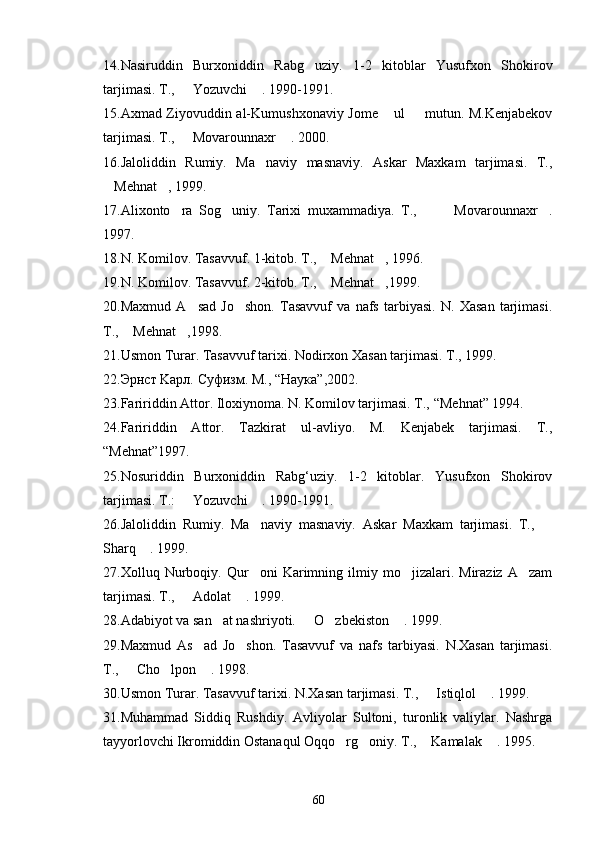 14. Nasiruddin   Burxoniddin   Rabg uziy.   1-2   kitoblar   Yusufxon   Shokirov
tarjimasi. T.,   Yozuvchi  . 1990-1991.	
 
15. Axmad Ziyovuddin al-Kumushxonaviy Jome  ul   mutun. M.Kenjabekov	
 
tarjimasi. T.,   Movarounnaxr  . 2000.	
 
16. Jaloliddin   Rumiy.   Ma naviy   masnaviy.   Askar   Maxkam   tarjimasi.   T.,	

Mehnat ,	
   1999.
17. Alixonto ra   Sog uniy.   Tarixi   muxammadiya.   T.,         Movarounnaxr .	
   
1997.
18. N. Komilov. Tasavvuf. 1-kitob. T.,   Mehnat ,	
   1996.
19. N. Komilov. Tasavvuf. 2-kitob. T.,  Mehnat ,
  1999.
20. Maxmud   A sad   Jo shon.   Tasavvuf   va   nafs   tarbiyasi.   N.   Xasan   tarjimasi.	
 
T.,  Mehnat ,	
  1998.
2 1 . Usmon Turar. Tasavvuf tarixi. Nodirxon Xasan tarjimasi. T., 1999.
2 2. Эрнст Kaрл. Суфизм. M.,  “ Наука ”, 2002.
23. Faririddin Attor. Iloxiynoma. N. Komilov tarjimasi. T.,  “Mehnat”  1994.
24. Faririddin   Attor.   Tazkirat   ul-avliyo.   M.   Kenjabek   tarjimasi.   T.,
“Mehnat” 1997.
2 5 .Nosuriddin   Burxoniddin   Rabg‘uziy.   1-2   kitoblar.   Yusufxon   Shokirov
tarjimasi. T.:   Yozuvchi  . 1990-1991.	
 
26. Jaloliddin   Rumiy.   Ma naviy   masnaviy.   Askar   Maxkam   tarjimasi.   T.,  	
 
Sharq  . 1999.	

27. Xolluq  Nurboqiy.  Qur oni   Karimning  ilmiy   mo jizalari.   Miraziz   A zam	
  
tarjimasi. T.,   Adolat  . 1999.	
 
2 8 .Adabiyot va san at nashriyoti.   O zbekiston  . 1999.	
   
29. Maxmud   As ad   Jo shon.   Tasavvuf   va   nafs   tarbiyasi.   N.Xasan   tarjimasi.	
 
T.,   Cho lpon  . 1998.	
  
30. Usmon Turar. Tasavvuf tarixi. N.Xasan tarjimasi. T.,   Istiqlol  . 1999.	
 
3 1 .Muhammad   Siddiq   Rushdiy.   Avliyolar   Sultoni,   turonlik   valiylar.   Nashrga
tayyorlovchi Ikromiddin Ostanaqul Oqqo rg oniy. T.,  Kamalak  . 1995.	
   
60 