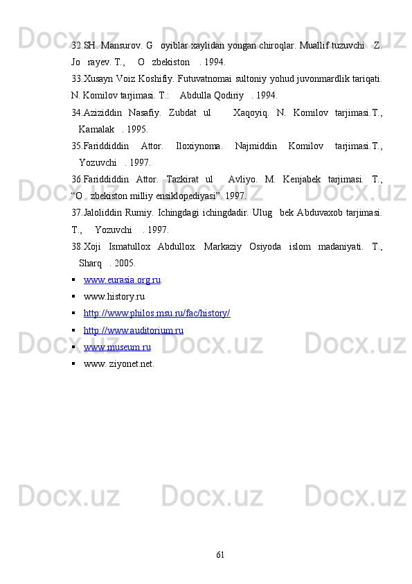 3 2. SH. Mansurov. G oyiblar xaylidan yongan chiroqlar. Muallif tuzuvchi     Z.
Jo rayev. T.,   O zbekiston  . 1994.	
   
33. Xusayn Voiz Koshifiy. Futuvatnomai sultoniy yohud juvonmardlik tariqati.
N. Komilov tarjimasi. T.:  Abdulla Qodiriy . 1994.	
 
34. Aziziddin   Nasafiy.   Zubdat   ul     Xaqoyiq.   N.   Komilov   tarjimasi.T.,	

Kamalak . 1995.	
 
35. Fariddiddin   Attor.   Iloxiynoma.   Najmiddin   Komilov   tarjimasi.T.,
Yozuvchi . 1997.
 
36. Fariddiddin   Attor.   Tazkirat   ul   Avliyo.   M.   Kenjabek   tarjimasi.   T.,	

“ O zbekiston milliy ensiklopediyasi	
 ” . 1997.
3 7 .Jaloliddin   Rumiy.   Ichingdagi   ichingdadir.   Ulug bek   Abduvaxob   tarjimasi.	

T.,   Yozuvchi  . 1997.	
 
38. Xoji   Ismatullox   Abdullox.   Markaziy   Osiyoda   islom   madaniyati.   T.,
Sharq . 2005.	
 
 www.eurasia.org.ru    .
 www.history.ru   
 http://www.philos.msu.ru/fac/history/   
 http://www.auditorium.ru     
 www.museum.ru   
 www. ziyonet.net.
61 