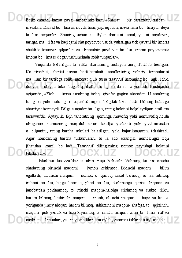 Bejiz   emaski,   hazrat   payg ambarimiz   ham   «Shariat     bir   daraxtdur;   tariqat    
mevalari. Daraxt bo lmasa, novda ham, yaproq ham, meva ham bo lmaydi, deya	
 
ta lim   berganlar.   Shuning   uchun   so fiylar   shariatni   tamal,   ya ni   poydevor,	
  
tariqat, ma rifat va haqiqatni shu poydevor ustida yuksalgan uch qavatli bir imorat	

shaklida   tasavvur   qilganlar   va   «Imoratsiz   poydevor   bo lur,   ammo   poydevorsiz	

imorat bo lmas» degan tushunchada sobit turganlar».  	

        Yuqorida   keltirilgan   ta rifda   shariatning   mohiyati   aniq   ifodalab   berilgan.	

Ko rinadiki,   shariat   inson   hatti-harakati,   amallarining   zohiriy   tomonlarini	

ma lum   bir   tartibga   solib,   nazorat   qilib   tursa   tasavvuf   insonning   ko ngli,   ichki
 
dunyosi,   ruhiyati   bilan   bog liq   jihatlar   to g risida   so z   yuritadi.   Boshqacha	
   
aytganda,   «Fiqh     inson   amalning   tashqi   qiyofasigagina   aloqador.   U   amalning	

to g ri   yoki   noto g ri   bajarilishinigina   belgilab   bera   oladi.   Dilning   holatiga	
   
ahamiyat bermaydi. Dilga aloqador bo lgan, uning holatini belgilaydigan omil esa	

tasavvufdir.   Aytaylik,   fiqh   tahoratning     qonunga   muvofiq   yoki   nomuvofiq   holda
olinganini,   nomozning   masjidul   xarom   tarafga   yuzlanib   yoki   yuzlanmasdan
o qilganini,   uning   barcha   ruknlari   bajarilgani   yoki   bajarilmaganini   tekshiradi.	

Agar   nomozning   barcha   turkumlarini   to la   ado   etsangiz,   nomozingiz   fiqh	

jihatidan   komil   bo ladi.   Tasavvuf   dilingizning   nomoz   paytidagi   holatini	

tekshiradi». 
          Mashhur   tasavvufshunos   olim   Hoja   Bektoshi   Valining   ko rsatishicha	

shariatning   birinchi   maqomi     iymon   keltirmoq,   ikkinchi   maqom     bilim	
 
egallash,   uchinchi   maqom     nomoz   o qimoq,   zakot   bermoq,   ro za   tutmoq,	
  
imkoni   bo lsa,   hajga   bormoq,   jihod   bo lsa,   dushmanga   qarshi   chiqmoq   va	
 
janobatdan   poklanmoq,   to rtinchi   maqom-halolga   erishmoq   va   sudxo rlikni	
 
harom   bilmoq,   beshinchi   maqom     nikoh,   oltinchi   maqom     hayz   va   ko zi	
  
yoriganda jinsiy aloqani harom bilmoq, sakkizinchi maqom- shafqat, to qqizinchi	

maqom-   pok   yemak   va   toza   kiyinmoq,   o ninchi   maqom-   amri   bi l   ma ruf   va	
  
nayhi ani l munkar, ya ni yaxshilikni amr aylab, yaramas ishlardan tiylimoqdir. 	
 
7 