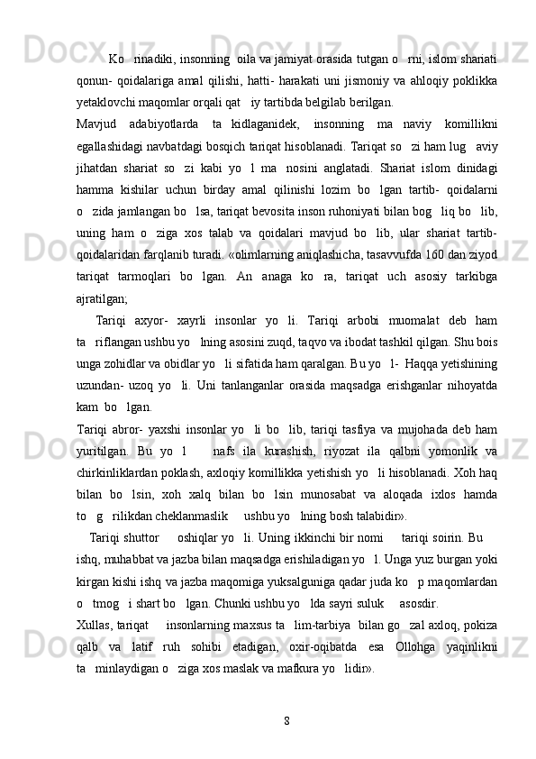 Ko rinadiki, insonning  oila va jamiyat orasida tutgan o rni, islom shariati 
qonun-   qoidalariga   amal   qilishi,   hatti-   harakati   uni   jismoniy   va   ahloqiy   poklikka
yetaklovchi maqomlar orqali qat iy tartibda belgilab berilgan. 	

Mavjud   adabiyotlarda   ta kidlaganidek,   insonning   ma naviy   komillikni	
 
egallashidagi navbatdagi bosqich tariqat hisoblanadi. Tariqat so zi ham lug aviy	
 
jihatdan   shariat   so zi   kabi   yo l   ma nosini   anglatadi.   Shariat   islom   dinidagi	
  
hamma   kishilar   uchun   birday   amal   qilinishi   lozim   bo lgan   tartib-   qoidalarni	

o zida jamlangan bo lsa, tariqat bevosita inson ruhoniyati bilan bog liq bo lib,	
   
uning   ham   o ziga   xos   talab   va   qoidalari   mavjud   bo lib,   ular   shariat   tartib-	
 
qoidalaridan farqlanib turadi. «olimlarning aniqlashicha, tasavvufda 160 dan ziyod
tariqat   tarmoqlari   bo lgan.   An anaga   ko ra,   tariqat   uch   asosiy   tarkibga	
  
ajratilgan; 
    Tariqi   axyor-   xayrli   insonlar   yo li.   Tariqi   arbobi   muomalat   deb   ham	

ta riflangan ushbu yo lning asosini zuqd, taqvo va ibodat tashkil qilgan. Shu bois	
 
unga zohidlar va obidlar yo li sifatida ham qaralgan. Bu yo l-  Haqqa yetishining	
 
uzundan-   uzoq   yo li.   Uni   tanlanganlar   orasida   maqsadga   erishganlar   nihoyatda	

kam  bo lgan. 	

Tariqi   abror-   yaxshi   insonlar   yo li   bo lib,   tariqi   tasfiya   va   mujohada   deb   ham	
 
yuritilgan.   Bu   yo l     nafs   ila   kurashish,   riyozat   ila   qalbni   yomonlik   va	
 
chirkinliklardan poklash, axloqiy komillikka yetishish yo li hisoblanadi. Xoh haq	

bilan   bo lsin,   xoh   xalq   bilan   bo lsin   munosabat   va   aloqada   ixlos   hamda	
 
to g rilikdan cheklanmaslik   ushbu yo lning bosh talabidir».	
   
      Tariqi shuttor   oshiqlar yo li. Uning ikkinchi bir nomi   tariqi soirin. Bu 	
   
ishq, muhabbat va jazba bilan maqsadga erishiladigan yo l. Unga yuz burgan yoki	

kirgan kishi ishq va jazba maqomiga yuksalguniga qadar juda ko p maqomlardan	

o tmog i shart bo lgan. Chunki ushbu yo lda sayri suluk   asosdir.	
    
Xullas, tariqat   insonlarning maxsus ta lim-tarbiya   bilan go zal axloq, pokiza	
  
qalb   va   latif   ruh   sohibi   etadigan,   oxir-oqibatda   esa   Ollohga   yaqinlikni
ta minlaydigan o ziga xos maslak va mafkura yo lidir».	
  
8 