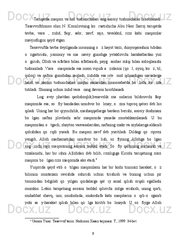             Tariqatda   maqom   va   hol   tushunchalari   eng   asosiy   tushunchalar   hisoblanadi.
Tasavvufshunos   olim   N.   Komilovning   ko rsatishicha   Abu   Nasr   Sarroj   tariqatda
tavba,   vara ,   zuhd,   faqr,   sabr,   xavf,   rajo,   tavakkul,   rizo   kabi   maqomlar	

mavjudligini qayd etgan.
    Tasavvufda tavba deyilganda insonning o z hayot tarzi, dunyoqarashini tubdan	

o zgartirishi,   jismoniy   va   ma naviy   gunohga   yetaklovchi   harakatlardan   yuz	
 
o girish, Olloh va sifatlari bilan sifatlanish, payg ambar xulqi bilan axloqlanishi
 
tushuniladi. Vara  maqomida esa inson vujudi a zolarini (qo l, oyoq, ko z, til,	
   
quloq)   va   qalbni   gunohdan   saqlash,   zuhdda   esa   iste mol   qilinadigan   narsalarga	

halol   va   xarom   tushunchalari   nuqtai   nazaridan   munosabatda   bo lishi   ko zda	
 
tutiladi. Shuning uchun zuhd vara ning davomi hisoblanadi. 	

          Lug aviy   jihatdan   qashshoqlik,benavolik   ma nolarini   bildiruvchi   faqr	
 
maqomida esa, so fiy bandadan umidvor bo lmay, o zini tuproq qatori deb his	
  
qiladi. Uning har bir qiyinchilik, mashaqqatlarga bardam berishi, asosiy dushmani
bo lgan   nafsni   jilovlashi   sabr   maqomida   yanada   mustahkamlanadi.   U   bu	

maqomidan o tgach, shayton vasvasalaridan, nafsning makr va xiylalariga aldanib	

qolishdan   qo rqib   yuradi.   Bu   maqom   xavf   deb   yuritiladi.   Dildagi   qo rquvni
 
yengib,   Alloh   marhamatidan   umidvor   bo lish,   so fiyning   Allohga   bo lgan	
  
sog inchi   rajo   maqomining   asosini   tashkil   etadi.   So fiy   qalbining   nurlanish   va	
 
tozalanishi,   har   bir   ishni   Allohdan   deb   bilib,   roziligiga   Kirishi   tariqatning   oxiri
maqomi bo lgan rizo maqomida aks etadi.	
 4
      Yuqorida   qayd   etib   o tilgan   maqomlarni   har   bir   kishi   tinimsiz   harakat,   o z	
 
bilimini   muntazam   ravishda   oshirish   uchun   tirishish   va   buning   uchun   pir
tomonidan   belgilab   qo yilgan   qoidalarga   qat iy   amal   qilish   orqali   egallashi
 
mumkin.   Lekin   tariqatning   asosini   tashkil   qiluvchi   xolga   erishish,   uning   qurb,
muhabbat   shavq,   uns,   mushohida,   mukoshifa   kabi   maqolarini   o qib-o rganib	
 
yoki   sa y-harakat   qilish   bilan   qo lga   kiritib   bo lmaydi.   U   so fiyga   Alloh	
   
4
 Usmon Turar. Tasavvuf tarixi. Nodirxon Xasan tarjimasi. T., 1999. 3 4-bet.
9 