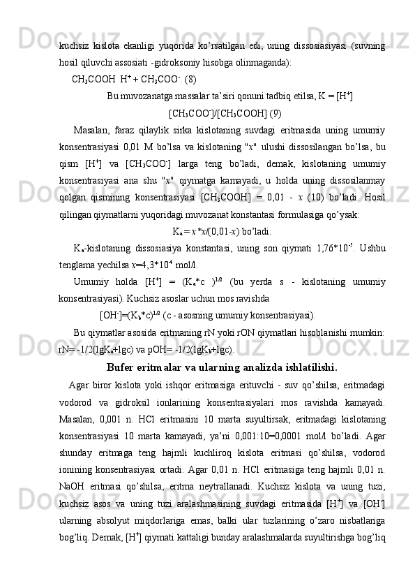 kuchsiz   kislota   ekanligi   yuqorida   ko’rsatilgan   edi,   uning   dissosiasiyasi   (suvning
hosil qiluvchi assosiati -gidroksoniy hisobga olinmaganda): 
 CH
3 COOH   H +
 + CH
3 COO -
. (8) 
Bu muvozanatga massalar ta’siri qonuni tadbiq etilsa, K = [H +
]
[CH
3 COO -
]/[CH
3 COOH] (9) 
Masalan,   faraz   qilaylik   sirka   kislotaning   suvdagi   eritmasida   uning   umumiy
konsentrasiyasi   0,01   M   bo’lsa   va   kislotaning   " x "   ulushi   dissosilangan   bo’lsa,   bu
qism   [H +
]   va   [CH
3 COO -
]   larga   teng   bo’ladi,   demak,   kislotaning   umumiy
konsentrasiyasi   ana   shu   " x "   qiymatga   kamayadi,   u   holda   uning   dissosilanmay
qolgan   qismining   konsentrasiyasi   [CH
3 COOH]   =   0,01   -   x   (10)   bo’ladi.   Hosil
qilingan qiymatlarni yuqoridagi muvozanat konstantasi formulasiga qo’ysak: 
K
a  =  x*x /(0,01- x ) bo’ladi. 
K
a -kislotaning   dissosiasiya   konstantasi,   uning   son   qiymati   1,76*10 -5
.   Ushbu
tenglama yechilsa  x =4,3*10 -4
 mol/l. 
Umumiy   holda   [H +
]   =   (K
a *c   ) 1/2
  (bu   yerda   s   -   kislotaning   umumiy
konsentrasiyasi). Kuchsiz asoslar uchun mos ravishda 
[OH -
]=(K
b *c) 1/2
 (c - asosning umumiy konsentrasiyasi). 
Bu qiymatlar asosida eritmaning rN yoki rON qiymatlari hisoblanishi mumkin:
rN= -1/2(lgK
a +lgc) va pOH= -1/2(lgK
b +lgc). 
Bufer eritmalar va ularning analizda ishlatilishi.
Agar   biror   kislota   yoki   ishqor   eritmasiga   erituvchi   -   suv   qo’shilsa,   eritmadagi
vodorod   va   gidroksil   ionlarining   konsentrasiyalari   mos   ravishda   kamayadi.
Masalan,   0,001   n.   HCl   eritmasini   10   marta   suyultirsak,   eritmadagi   kislotaning
konsentrasiyasi   10   marta   kamayadi,   ya’ni   0,001:10=0,0001   mol/l   bo’ladi.   Agar
shunday   eritmaga   teng   hajmli   kuchliroq   kislota   eritmasi   qo’shilsa,   vodorod
ionining   konsentrasiyasi   ortadi.   Agar   0,01   n.   HCl   eritmasiga   teng   hajmli   0,01   n.
NaOH   eritmasi   qo’shilsa,   eritma   neytrallanadi.   Kuchsiz   kislota   va   uning   tuzi,
kuchsiz   asos   va   uning   tuzi   aralashmasining   suvdagi   eritmasida   [H +
]   va   [OH -
]
ularning   absolyut   miqdorlariga   emas,   balki   ular   tuzlarining   o’zaro   nisbatlariga
bog’liq. Demak, [H +
] qiymati kattaligi bunday aralashmalarda suyultirishga bog’liq 