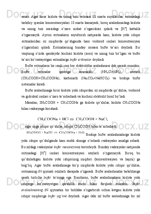 emas.   Agar   biror   kislota   va   uning   tuzi   eritmasi   10   marta   suyultirilsa,   eritmadagi
tarkibiy qismlar konsentrasiyalari 10 marta kamayadi, biroq aralashmadagi kislota
va   uning   tuzi   orasidagi   o’zaro   nisbat   o’zgarishsiz   qoladi   va   [H +
]   kattalik
o’zgarmaydi.   Ayrim   eritmalarni   suyultirish   natijasida   ham,   kislota   yoki   ishqor
eritmalaridan   oz   miqdorda   qo’shganda   ham   vodorod   ionlari   konsentrasiyasi
o’zgarishsiz   qoladi.   Eritmalarning   bunday   xossasi   bufer   ta’siri   deyiladi.   Bir
vaqtning   o’zida   qandaydir   kuchsiz   kislota   (asos)   va   uning   tuzi   bo’lgan   va   bufer
ta’siri ko’rsatayotgan eritmalarga  bufer eritmalar  deyiladi. 
Bufer eritmalarni bir ismli ioni bor elektrolitlar aralashmasi deb qarash mumkin.
Bufer   eritmalar   qatoriga   ammiakli   (NH
4 Cl+NH
3 ),   asetatli
(CH
3 COOH+CH
3 COONa),   karbonatli   (Na
2 CO
3 +NaHCO
3 )   va   boshqa   bufer
sistemalar kiradi. 
Bufer aralashmaga biror kislota yoki ishqordan oz miqdorda qo’shilsa, vodorod
va gidroksil ionlari o’zaro ta’sirlashadi va kuchsiz elektrolit hosil bo’ladi. 
Masalan,   SH
3 COOH   +   CH
3 COONa   ga   kislota   qo’shilsa,   kislota   CH
3 COONa
bilan reaksiyaga kirishadi: 
agar unga ishqor qo’shilsa, ishqor CH
3 COOH bilan ta’sirlashadi: 
Boshqa   bufer   aralashmalarga   kislota
yoki   ishqor   qo’shilganda   ham   xuddi   shunga   o’xshash   reaksiyalar   amalga   oshadi.
Bu xildagi reaksiyalar  bufer mexanizmi ni tasvirlaydi. Bunday reaksiyalar natijasida
eritmadagi   [H +
]   ionlari   konsentrasiyasi   sezilarli   o’zgarmaydi.   Biroq   bu
qo’shiladigan   kislota   yoki   ishqorning   miqdori   (konsentrasiyasi   va   hajmi)   ga
bog’liq.   Agar   bufer   aralashmaga   ko’p   miqdorda   kislota   yoki   ishqor   qo’shilsa,
eritmaning rN qiymati sezilarli darajada o’zgaradi. Bufer aralashmalar tarkiblariga
qarab   turlicha   bufer   ta’siriga   ega.   Binobarin,   bufer   aralashmalarni   kislota   yoki
ishqorga   ko’rsatayotgan   qarshilik   kuchi   bilan   farqlash   mumkin.   Bufer
aralashmaning   rN   qiymatini   bir   birlikka   o’zgartirish   uchun   ketgan   kislota   yoki
ishqor   miqdoriga   bufer   sig’imi   deyiladi.   Agar   ikki   xil   bufer   aralashmaga   bir   xil 