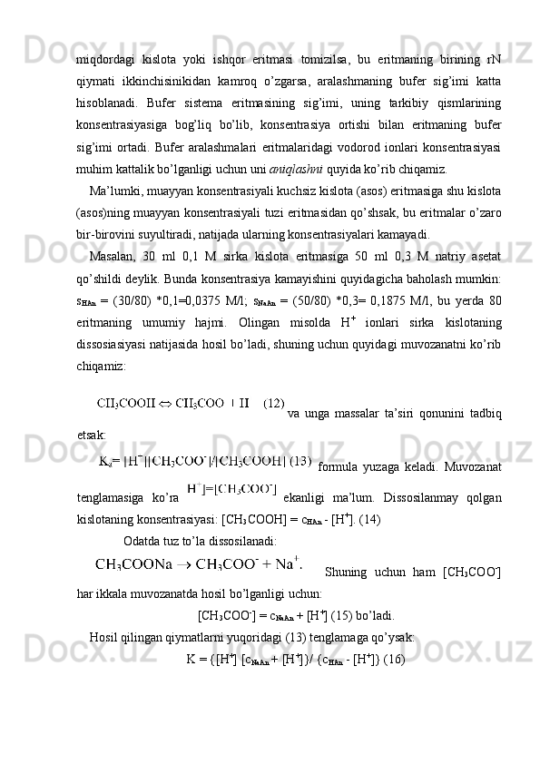 miqdordagi   kislota   yoki   ishqor   eritmasi   tomizilsa,   bu   eritmaning   birining   rN
qiymati   ikkinchisinikidan   kamroq   o’zgarsa,   aralashmaning   bufer   sig’imi   katta
hisoblanadi.   Bufer   sistema   eritmasining   sig’imi,   uning   tarkibiy   qismlarining
konsentrasiyasiga   bog’liq   bo’lib,   konsentrasiya   ortishi   bilan   eritmaning   bufer
sig’imi   ortadi.   Bufer   aralashmalari   eritmalaridagi   vodorod   ionlari   konsentrasiyasi
muhim kattalik bo’lganligi uchun uni  aniqlashni  quyida ko’rib chiqamiz. 
Ma’lumki, muayyan konsentrasiyali kuchsiz kislota (asos) eritmasiga shu kislota
(asos)ning muayyan konsentrasiyali tuzi eritmasidan qo’shsak, bu eritmalar o’zaro
bir-birovini suyultiradi, natijada ularning konsentrasiyalari kamayadi. 
Masalan,   30   ml   0,1   M   sirka   kislota   eritmasiga   50   ml   0,3   M   natriy   asetat
qo’shildi deylik. Bunda konsentrasiya kamayishini quyidagicha baholash mumkin:
s
HAn   =   (30/80)   *0,1=0,0375   M/l;   s
NaAn   =   (50/80)   *0,3=   0,1875   M/l,   bu   yerda   80
eritmaning   umumiy   hajmi.   Olingan   misolda   H +
  ionlari   sirka   kislotaning
dissosiasiyasi natijasida hosil bo’ladi, shuning uchun quyidagi muvozanatni ko’rib
chiqamiz: 
va   unga   massalar   ta’siri   qonunini   tadbiq
etsak: 
formula   yuzaga   keladi.   Muvozanat
tenglamasiga   ko’ra   ekanligi   ma’lum.   Dissosilanmay   qolgan
kislotaning konsentrasiyasi: [CH
3 COOH] = c
HAn  - [H +
]. (14) 
Odatda tuz to’la dissosilanadi: 
  Shuning   uchun   ham   [CH
3 COO -
]
har ikkala muvozanatda hosil bo’lganligi uchun: 
[CH
3 COO -
] = c
NaAn  + [H +
] (15) bo’ladi. 
Hosil qilingan qiymatlarni yuqoridagi (13) tenglamaga qo’ysak: 
K = {[H +
] [c
NaAn  + [H +
]}/ {c
HAn  - [H +
]} (16)  