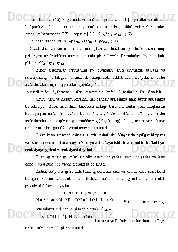 hosil bo’ladi. (16) tenglamada yig’indi va ayirmadagi [H +
] qiymatlar kichik son
bo’lganligi   uchun   ularni   tashlab   yuborib   (katta   bo’lsa,   tashlab   yuborish   mumkin
emas) ko’paytmadan [H +
] ni topsak: [H +
] =K
HAn *c
HAn /c
NaAn . (17) 
 Bundan rN topilsa: pH=pK
HAn  - lgc
HAn  + lgc
NaAn . (18) 
Xuddi shunday kuchsiz asos va uning tuzidan iborat bo’lgan bufer sistemaning
pH   qiymatini   hisoblash   mumkin,   bunda   pH+pOH=14   formuladan   foydalaniladi:
pH=14-pK
B +lgc
B -lgc
BH . 
Bufer   sistemalar   eritmaning   rN   qiymatini   aniq   qiymatda   saqlash   va
reaksiyaning   to’laligini   ta’minlash   maqsadida   ishlatiladi.   Ko’pchilik   bufer
aralashmalarning rN qiymatlari quyidagicha: 
 Asetatli bufer - 5; formiatli bufer - 2; ammiakli bufer - 9; fosfatli bufer - 8 va h.k. 
Shuni   ham   ta’kidlash   kerakki,   har   qanday   aralashma   ham   bufer   aralashma
bo’lolmaydi.   Bufer   aralashma   tarkibida   xalaqit   beruvchi   ionlar   yoki   aniqlanishi
kutilayotgan   ionlar   (moddalar)   bo’lsa,   bunday   buferni   ishlatib   bo’lmaydi.   Bufer
aralashmalar analiz qilinadigan moddaning (obyektning) tabiati, tarkibi va reaksiya
uchun zarur bo’lgan rN qiymati asosida tanlanadi. 
Gidroliz va amfoterlikning analizda ishlatilishi.   Yuqorida aytilganiday tuz
va   suv   orasida   eritmaning   rN   qiymati   o’zgarishi   bilan   sodir   bo’ladigan
reaksiyaga gidroliz reaksiyasi deyiladi. 
Tuzning   tarkibiga   ko’ra   gidroliz   kation   bo’yicha ,   anion   bo’yicha   va   ham
kation, ham anion bo’yicha  gidrolizga bo’linadi. 
Kation bo’yicha gidrolizda tuzning (kuchsiz asos va kuchli kislotadan hosil
bo’lgan)   kationi   qatnashib,   muhit   kislotali   bo’ladi,   shuning   uchun   uni   kislotali
gidroliz deb ham ataydilar: 
Bu   muvozanatga
massalar ta’siri qonunini tadbiq etsak: K
gidr  = 
Ko’p   zaryadli   kationlardan   hosil   bo’lgan
tuzlar ko’p bosqichli gidrolizlanadi.  