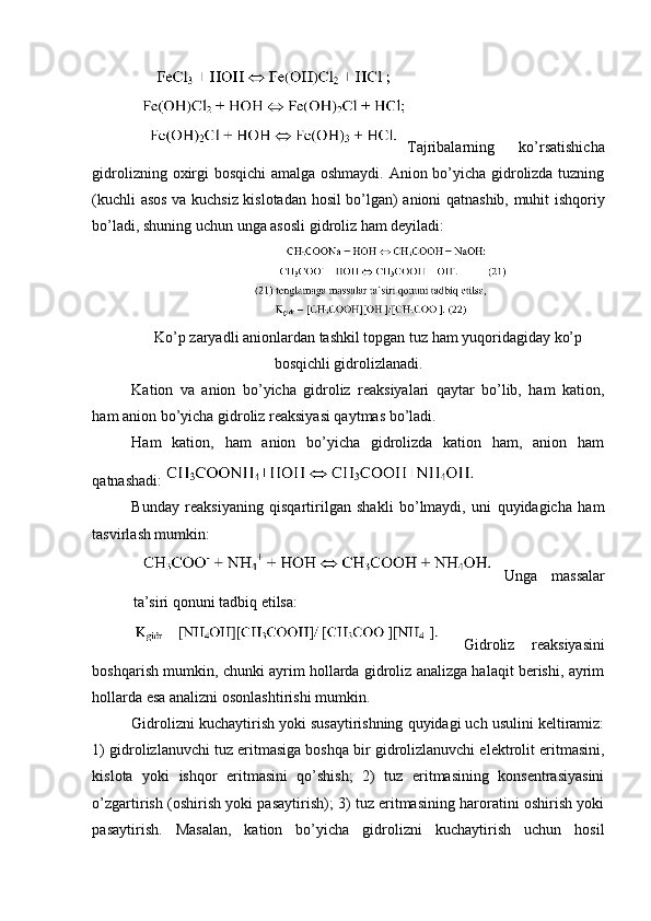 Tajribalarning   ko’rsatishicha
gidrolizning oxirgi bosqichi amalga oshmaydi. Anion bo’yicha gidrolizda tuzning
(kuchli asos va kuchsiz kislotadan hosil bo’lgan) anioni qatnashib, muhit ishqoriy
bo’ladi, shuning uchun unga asosli gidroliz ham deyiladi: 
Ko’p zaryadli anionlardan tashkil topgan tuz ham yuqoridagiday ko’p
bosqichli gidrolizlanadi.
Kation   va   anion   bo’yicha   gidroliz   reaksiyalari   qaytar   bo’lib,   ham   kation,
ham anion bo’yicha gidroliz reaksiyasi qaytmas bo’ladi. 
Ham   kation,   ham   anion   bo’yicha   gidrolizda   kation   ham,   anion   ham
qatnashadi: 
Bunday   reaksiyaning   qisqartirilgan   shakli   bo’lmaydi,   uni   quyidagicha   ham
tasvirlash mumkin: 
Unga   massalar
ta’siri qonuni tadbiq etilsa: 
Gidroliz   reaksiyasini
boshqarish mumkin, chunki ayrim hollarda gidroliz analizga halaqit berishi, ayrim
hollarda esa analizni osonlashtirishi mumkin. 
Gidrolizni kuchaytirish yoki susaytirishning quyidagi uch usulini keltiramiz:
1) gidrolizlanuvchi tuz eritmasiga boshqa bir gidrolizlanuvchi elektrolit eritmasini,
kislota   yoki   ishqor   eritmasini   qo’shish;   2)   tuz   eritmasining   konsentrasiyasini
o’zgartirish (oshirish yoki pasaytirish); 3) tuz eritmasining haroratini oshirish yoki
pasaytirish.   Masalan,   kation   bo’yicha   gidrolizni   kuchaytirish   uchun   hosil 