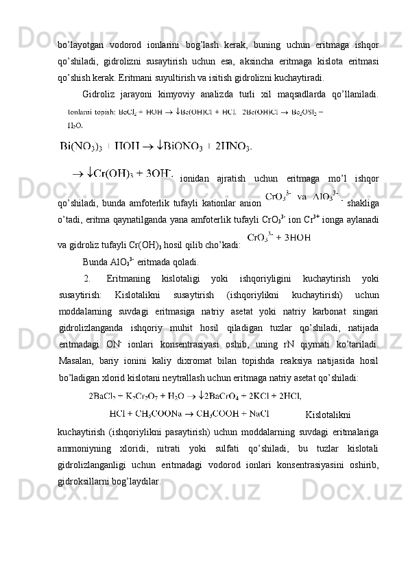 bo’layotgan   vodorod   ionlarini   bog’lash   kerak,   buning   uchun   eritmaga   ishqor
qo’shiladi,   gidrolizni   susaytirish   uchun   esa,   aksincha   eritmaga   kislota   eritmasi
qo’shish kerak. Eritmani suyultirish va isitish gidrolizni kuchaytiradi. 
Gidroliz   jarayoni   kimyoviy   analizda   turli   xil   maqsadlarda   qo’llaniladi.
ionidan   ajratish   uchun   eritmaga   mo ’ l   ishqor
qo ’ shiladi ,   bunda   amfoterlik   tufayli   kationlar   anion   -
  shakliga
o ’ tadi ,   eritma   qaynatilganda   yana   amfoterlik   tufayli   CrO
3 3-
  ion   Cr 3+
  ionga   aylanadi
va   gidroliz   tufayli   Cr ( OH )
3   hosil   qilib   cho ’ kadi : 
Bunda AlO
3 3-
 eritmada qoladi. 
2. Eritmaning   kislotaligi   yoki   ishqoriyligini   kuchaytirish   yoki
susaytirish:   Kislotalikni   susaytirish   (ishqoriylikni   kuchaytirish)   uchun
moddalarning   suvdagi   eritmasiga   natriy   asetat   yoki   natriy   karbonat   singari
gidrolizlanganda   ishqoriy   muhit   hosil   qiladigan   tuzlar   qo’shiladi,   natijada
eritmadagi   ON -
  ionlari   konsentrasiyasi   oshib,   uning   rN   qiymati   ko’tariladi.
Masalan,   bariy   ionini   kaliy   dixromat   bilan   topishda   reaksiya   natijasida   hosil
bo’ladigan xlorid kislotani neytrallash uchun eritmaga natriy asetat qo’shiladi: 
Kislotalikni
kuchaytirish   (ishqoriylikni   pasaytirish)   uchun   moddalarning   suvdagi   eritmalariga
ammoniyning   xloridi,   nitrati   yoki   sulfati   qo’shiladi,   bu   tuzlar   kislotali
gidrolizlanganligi   uchun   eritmadagi   vodorod   ionlari   konsentrasiyasini   oshirib,
gidroksillarni bog’laydilar.  