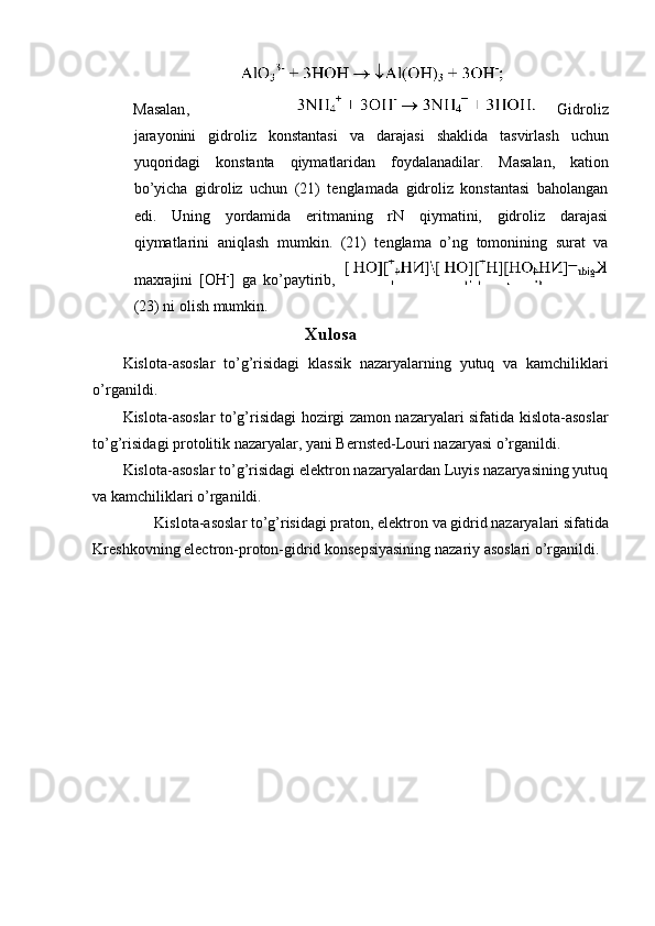 Masalan ,   Gidroliz
jarayonini   gidroliz   konstantasi   va   darajasi   shaklida   tasvirlash   uchun
yuqoridagi   konstanta   qiymatlaridan   foydalanadilar .   Masalan,   kation
bo’yicha   gidroliz   uchun   (21)   tenglamada   gidroliz   konstantasi   baholangan
edi.   Uning   yordamida   eritmaning   rN   qiymatini,   gidroliz   darajasi
qiymatlarini   aniqlash   mumkin.   (21)   tenglama   o’ng   tomonining   surat   va
maxrajini   [OH -
]   ga   ko’paytirib,  
(23) ni olish mumkin. 
Xulosa 
Kislota-asoslar   to’g’risidagi   klassik   nazaryalarning   yutuq   va   kamchiliklari
o’rganildi. 
Kislota-asoslar to’g’risidagi hozirgi zamon nazaryalari sifatida kislota-asoslar
to’g’risidagi protolitik nazaryalar, yani Bernsted-Louri nazaryasi o’rganildi. 
Kislota-asoslar to’g’risidagi elektron nazaryalardan Luyis nazaryasining yutuq
va kamchiliklari o’rganildi. 
Kislota-asoslar to’g’risidagi praton, elektron va gidrid nazaryalari sifatida 
Kreshkovning electron-proton-gidrid konsepsiyasining nazariy asoslari o’rganildi. 
 
 
 
 
 
 
 
 
 
 
  