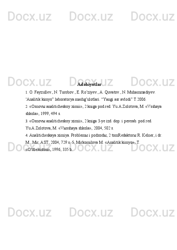  
 
 
 
 
 
 
 
 
Adabiyotlar 
1. O. Fayzullev., N. Turobov., E. Ro’ziyev., A. Quvatov., N. Muhammadiyev. 
‘Analitik kimyo” laboratorya mashg’ulotlari. “Yangi asr avlodi” T.2006. 
2. «Osnovы analiticheskoy ximii», 2 kniga pod.red. Yu.A.Zolotova, M. «Vsshaya 
shkola», 1999, 494 s. 
3. «Osnovы analiticheskoy ximii», 2 kniga 3-ye izd. dop. i pererab. pod.red. 
Yu.A.Zolotova, M. «Vыsshaya shkola», 2004, 502 s. 
4. Analiticheskaya ximiya. Problem ы  i podxod ы , 2 tomRedaktor ы  R. Kelner, i dr. 
M., Mir, AST, 2004, 729 s. 5. Mirkomilova M. «Analitik kimyo», T. 
«O’zbekiston», 1996, 335 b. 
 
 
 
 
 
 
 
 
  