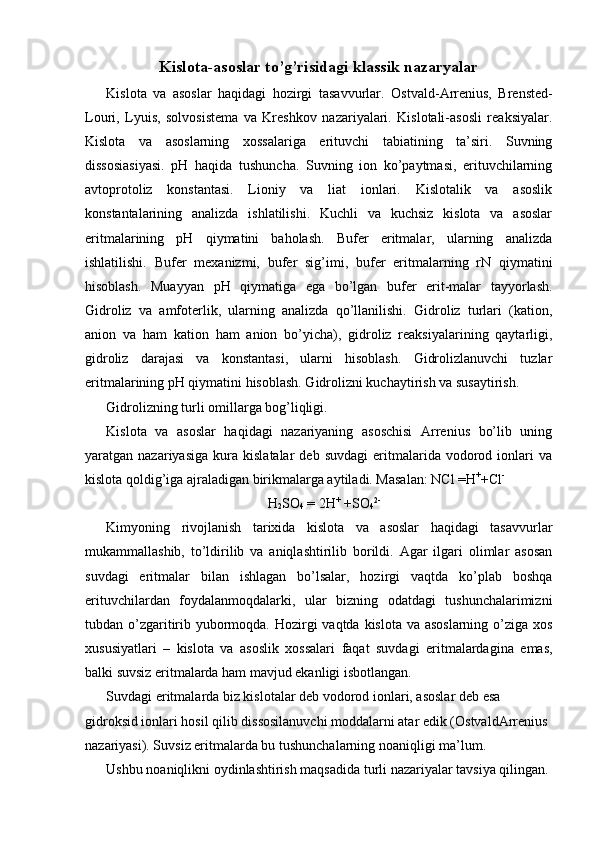 Kislota-asoslar to’g’risidagi klassik nazaryalar
Kislota   va   asoslar   haqidagi   hozirgi   tasavvurlar.   Ostvald-Arrenius,   Brensted-
Louri,   Lyuis,   solvosistema   va   Kreshkov   nazariyalari.   Kislotali-asosli   reaksiyalar.
Kislota   va   asoslarning   xossalariga   erituvchi   tabiatining   ta’siri.   Suvning
dissosiasiyasi.   pH   haqida   tushuncha.   Suvning   ion   ko’paytmasi,   erituvchilarning
avtoprotoliz   konstantasi.   Lioniy   va   liat   ionlari.   Kislotalik   va   asoslik
konstantalarining   analizda   ishlatilishi.   Kuchli   va   kuchsiz   kislota   va   asoslar
eritmalarining   pH   qiymatini   baholash.   Bufer   eritmalar,   ularning   analizda
ishlatilishi.   Bufer   mexanizmi,   bufer   sig’imi,   bufer   eritmalarning   rN   qiymatini
hisoblash.   Muayyan   pH   qiymatiga   ega   bo’lgan   bufer   erit-malar   tayyorlash.
Gidroliz   va   amfoterlik,   ularning   analizda   qo’llanilishi.   Gidroliz   turlari   (kation,
anion   va   ham   kation   ham   anion   bo’yicha),   gidroliz   reaksiyalarining   qaytarligi,
gidroliz   darajasi   va   konstantasi,   ularni   hisoblash.   Gidrolizlanuvchi   tuzlar
eritmalarining pH qiymatini hisoblash. Gidrolizni kuchaytirish va susaytirish. 
Gidrolizning turli omillarga bog’liqligi. 
Kislota   va   asoslar   haqidagi   nazariyaning   asoschisi   Arrenius   bo’lib   uning
yaratgan  nazariyasiga   kura   kislatalar   deb  suvdagi   eritmalarida  vodorod  ionlari   va
kislota qoldig’iga ajraladigan birikmalarga aytiladi. Masalan: NCl =H +
+Cl -
 
H
2 SO
4  = 2H +
 +SO
4 2-
 
Kimyoning   rivojlanish   tarixida   kislota   va   asoslar   haqidagi   tasavvurlar
mukammallashib,   to’ldirilib   va   aniqlashtirilib   borildi.   Agar   ilgari   olimlar   asosan
suvdagi   eritmalar   bilan   ishlagan   bo’lsalar,   hozirgi   vaqtda   ko’plab   boshqa
erituvchilardan   foydalanmoqdalarki,   ular   bizning   odatdagi   tushunchalarimizni
tubdan o’zgaritirib yubormoqda. Hozirgi  vaqtda kislota va asoslarning  o’ziga xos
xususiyatlari   –   kislota   va   asoslik   xossalari   faqat   suvdagi   eritmalardagina   emas,
balki suvsiz eritmalarda ham mavjud ekanligi isbotlangan. 
Suvdagi eritmalarda biz kislotalar deb vodorod ionlari, asoslar deb esa 
gidroksid ionlari hosil qilib dissosilanuvchi moddalarni atar edik (OstvaldArrenius 
nazariyasi). Suvsiz eritmalarda bu tushunchalarning noaniqligi ma’lum. 
Ushbu noaniqlikni oydinlashtirish maqsadida turli nazariyalar tavsiya qilingan.  