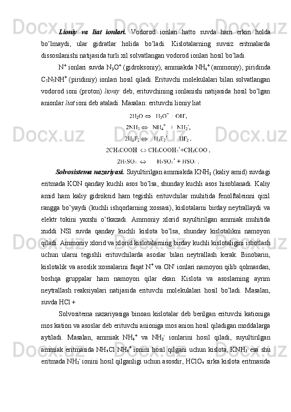 Lioniy   va   liat   ionlari.   Vodorod   ionlari   hatto   suvda   ham   erkin   holda
bo’lmaydi,   ular   gidratlar   holida   bo’ladi.   Kislotalarning   suvsiz   eritmalarda
dissosilanishi natijasida turli xil solvatlangan vodorod ionlari hosil bo’ladi. 
N +
  ionlari suvda N
3 O +
  (gidroksoniy), ammiakda NH
4 +  
(ammoniy), piridinda
C
5 N
5 NH +
  (piridiniy) ionlari hosil  qiladi. Erituvchi molekulalari bilan solvatlangan
vodorod  ioni  (proton)   lioniy   deb,  erituvchining  ionlanishi   natijasida   hosil   bo’lgan
anionlar  liat  ioni deb ataladi. Masalan: erituvchi lioniy liat 
Solvosistema nazariyasi.   Suyultirilgan ammiakda KNH
2  (kaliy amid) suvdagi
eritmada KON qanday kuchli asos bo’lsa, shunday kuchli asos hisoblanadi. Kaliy
amid   ham   kaliy   gidroksid   ham   tegishli   erituvchilar   muhitida   fenolftaleinni   qizil
rangga bo’yaydi (kuchli ishqorlarning xossasi), kislotalarni  birday neytrallaydi va
elektr   tokini   yaxshi   o’tkazadi.   Ammoniy   xlorid   suyultirilgan   ammiak   muhitida
xuddi   NSl   suvda   qanday   kuchli   kislota   bo’lsa,   shunday   kislotalikni   namoyon
qiladi. Ammoniy xlorid va xlorid kislotalarning birday kuchli kislotaligini isbotlash
uchun   ularni   tegishli   erituvchilarda   asoslar   bilan   neytrallash   kerak.   Binobarin,
kislotalik va asoslik xossalarini faqat N +
 va ON -
 ionlari namoyon qilib qolmasdan,
boshqa   gruppalar   ham   namoyon   qilar   ekan.   Kislota   va   asoslarning   ayrim
neytrallash   reaksiyalari   natijasida   erituvchi   molekulalari   hosil   bo’ladi.   Masalan,
suvda HCl + 
Solvositema  nazariyasiga   binoan  kislotalar  deb  berilgan  erituvchi   kationiga
mos kation va asoslar deb erituvchi anioniga mos anion hosil qiladigan moddalarga
aytiladi.   Masalan,   ammiak   NH
4 +
  va   NH
2 -
  ionlarini   hosil   qiladi,   suyultirilgan
ammiak eritmasida NH
4 Cl  NH
4 +
  ionini  hosil qilgani  uchun kislota, KNH
2   esa  shu
eritmada NH
2 -
 ionini hosil qilganligi uchun asosdir, HClO
4  sirka kislota eritmasida 