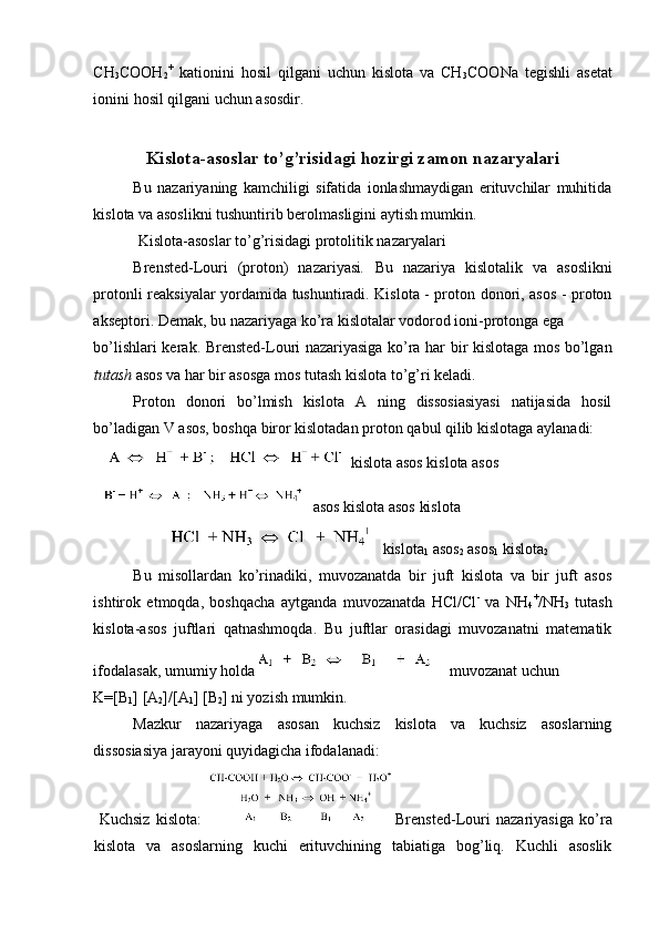 CH
3 COOH
2 +
  kationini   hosil   qilgani   uchun   kislota   va   CH
3 COONa   tegishli   asetat
ionini hosil qilgani uchun asosdir. 
Kislota-asoslar to’g’risidagi hozirgi zamon nazaryalari
Bu   nazariyaning   kamchiligi   sifatida   ionlashmaydigan   erituvchilar   muhitida
kislota va asoslikni tushuntirib berolmasligini aytish mumkin. 
 Kislota-asoslar to’g’risidagi protolitik nazaryalari 
Brensted-Louri   (proton)   nazariyasi .   Bu   nazariya   kislotalik   va   asoslikni
protonli reaksiyalar yordamida tushuntiradi. Kislota - proton donori, asos - proton
akseptori. Demak, bu nazariyaga ko’ra kislotalar vodorod ioni-protonga ega 
bo’lishlari kerak. Brensted-Louri nazariyasiga ko’ra har bir kislotaga mos bo’lgan
tutash  asos va har bir asosga mos tutash kislota to’g’ri keladi. 
Proton   donori   bo’lmish   kislota   A   ning   dissosiasiyasi   natijasida   hosil
bo’ladigan V asos, boshqa biror kislotadan proton qabul qilib kislotaga aylanadi: 
 kislota asos kislota asos 
 asos kislota asos kislota 
 kislota
1  asos
2  asos
1  kislota
2  
Bu   misollardan   ko’rinadiki,   muvozanatda   bir   juft   kislota   va   bir   juft   asos
ishtirok   etmoqda,   boshqacha   aytganda   muvozanatda   HCl/Cl -
  va   NH
4 +
/NH
3   tutash
kislota-asos   juftlari   qatnashmoqda.   Bu   juftlar   orasidagi   muvozanatni   matematik
ifodalasak, umumiy holda 
  muvozanat uchun 
K=[B
1 ] [A
2 ]/[A
1 ] [B
2 ] ni yozish mumkin. 
Mazkur   nazariyaga   asosan   kuchsiz   kislota   va   kuchsiz   asoslarning
dissosiasiya jarayoni quyidagicha ifodalanadi: 
  Kuchsiz   kislota:   Brensted-Louri   nazariyasiga   ko’ra
kislota   va   asoslarning   kuchi   erituvchining   tabiatiga   bog’liq.   Kuchli   asoslik 