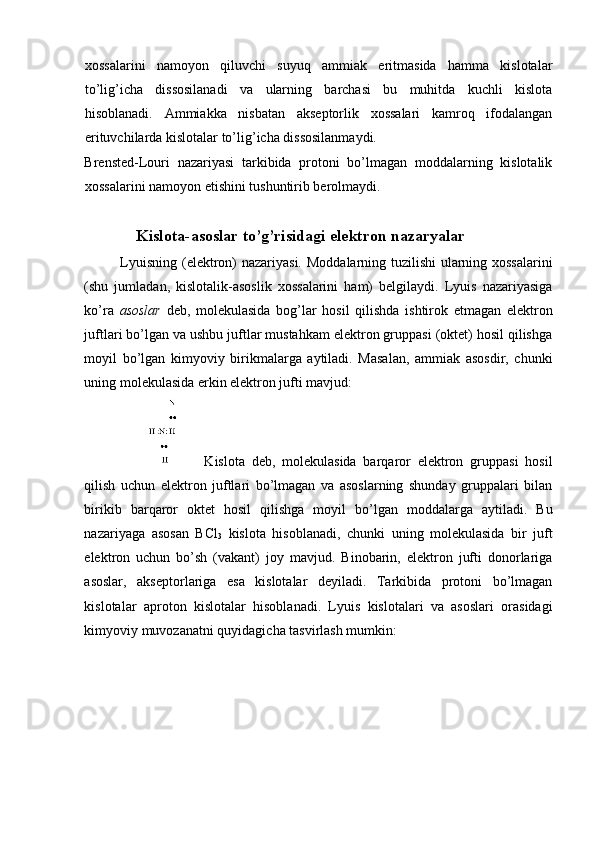 xossalarini   namoyon   qiluvchi   suyuq   ammiak   eritmasida   hamma   kislotalar
to’lig’icha   dissosilanadi   va   ularning   barchasi   bu   muhitda   kuchli   kislota
hisoblanadi.   Ammiakka   nisbatan   akseptorlik   xossalari   kamroq   ifodalangan
erituvchilarda kislotalar to’lig’icha dissosilanmaydi. 
Brensted-Louri   nazariyasi   tarkibida   protoni   bo’lmagan   moddalarning   kislotalik
xossalarini namoyon etishini tushuntirib berolmaydi. 
 
Kislota-asoslar to’g’risidagi elektron nazaryalar 
Lyuisning (elektron) nazariyasi.   Moddalarning tuzilishi  ularning xossalarini
(shu   jumladan,   kislotalik-asoslik   xossalarini   ham)   belgilaydi.   Lyuis   nazariyasiga
ko’ra   asoslar   deb,   molekulasida   bog’lar   hosil   qilishda   ishtirok   etmagan   elektron
juftlari bo’lgan va ushbu juftlar mustahkam elektron gruppasi (oktet) hosil qilishga
moyil   bo’lgan   kimyoviy   birikmalarga   aytiladi.   Masalan,   ammiak   asosdir,   chunki
uning molekulasida erkin elektron jufti mavjud: 
  Kislota   deb,   molekulasida   barqaror   elektron   gruppasi   hosil
qilish   uchun   elektron   juftlari   bo’lmagan   va   asoslarning   shunday   gruppalari   bilan
birikib   barqaror   oktet   hosil   qilishga   moyil   bo’lgan   moddalarga   aytiladi.   Bu
nazariyaga   asosan   BCl
3   kislota   hisoblanadi,   chunki   uning   molekulasida   bir   juft
elektron   uchun   bo’sh   (vakant)   joy   mavjud.   Binobarin,   elektron   jufti   donorlariga
asoslar,   akseptorlariga   esa   kislotalar   deyiladi.   Tarkibida   protoni   bo’lmagan
kislotalar   aproton   kislotalar   hisoblanadi.   Lyuis   kislotalari   va   asoslari   orasidagi
kimyoviy muvozanatni quyidagicha tasvirlash mumkin:  