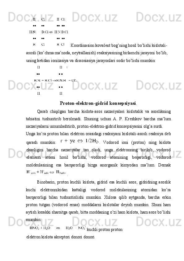 Koordinasion kovalent bog’ning hosil bo’lishi kislotali-
asosli (ko’chma ma’noda, neytrallanish) reaksiyasining birlamchi jarayoni bo’lib, 
uning ketidan ionizasiya va dissosiasiya jarayonlari sodir bo’lishi mumkin: 
 
Proton-elektron-gidrid konsepsiyasi . 
Qarab   chiqilgan   barcha   kislota-asos   nazariyalari   kislotalik   va   asoslikning
tabiatini   tushuntirib   berolmadi.   Shuning   uchun   A.   P.   Kreshkov   barcha   ma’lum
nazariyalarni umumlashtirib, proton-elektron-gidrid konsepsiyasini olg’a surdi. 
Unga ko’ra proton bilan elektron orasidagi reaksiyani kislotali-asosli reaksiya deb
qarash   mumkin:   .   Vodorod   ioni   (proton)   ning   kislota
ekanligini   barcha   nazariyalar   tan   oladi,   unga   elektronning   birikib,   vodorod
elementi   atomi   hosil   bo’lishi,   vodorod   atomining   beqarorligi,   vodorod
molekulasining   esa   barqarorligi   bizga   anorganik   kimyodan   ma’lum.   Demak
. 
Binobarin,   proton   kuchli   kislota,   gidrid   esa   kuchli   asos,   gidridning   asoslik
kuchi   elektronnikidan   kattaligi   vodorod   molekulasining   atomidan   ko’ra
barqarorligi   bilan   tushuntirilishi   mumkin.   Xulosa   qilib   aytganda,   barcha   erkin
proton   tutgan   (vodorod   emas)   moddalarni   kislotalar   deyish   mumkin.   Shuni   ham
aytish kerakki sharoitga qarab, bitta moddaning o’zi ham kislota, ham asos bo’lishi
mumkin: 
  kuchli proton proton 
elektron kislota akseptori donori donori  