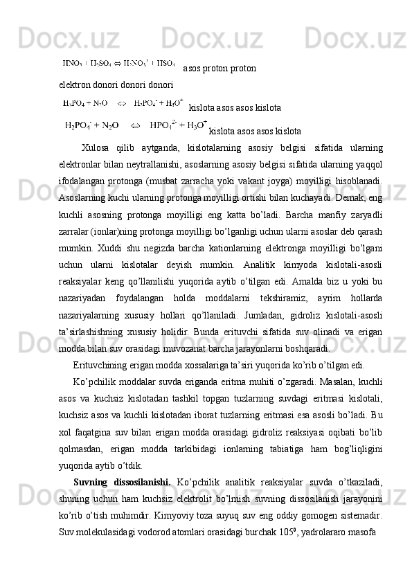  
 asos proton proton 
elektron donori donori donori 
 kislota asos asos kislota  
kislota asos asos kislota 
  Xulosa   qilib   aytganda,   kislotalarning   asosiy   belgisi   sifatida   ularning
elektronlar bilan neytrallanishi, asoslarning asosiy belgisi  sifatida ularning yaqqol
ifodalangan   protonga   (musbat   zarracha   yoki   vakant   joyga)   moyilligi   hisoblanadi.
Asoslarning kuchi ularning protonga moyilligi ortishi bilan kuchayadi. Demak, eng
kuchli   asosning   protonga   moyilligi   eng   katta   bo’ladi.   Barcha   manfiy   zaryadli
zarralar (ionlar)ning protonga moyilligi bo’lganligi uchun ularni asoslar deb qarash
mumkin.   Xuddi   shu   negizda   barcha   kationlarning   elektronga   moyilligi   bo’lgani
uchun   ularni   kislotalar   deyish   mumkin.   Analitik   kimyoda   kislotali-asosli
reaksiyalar   keng   qo’llanilishi   yuqorida   aytib   o’tilgan   edi.   Amalda   biz   u   yoki   bu
nazariyadan   foydalangan   holda   moddalarni   tekshiramiz,   ayrim   hollarda
nazariyalarning   xususiy   hollari   qo’llaniladi.   Jumladan,   gidroliz   kislotali-asosli
ta’sirlashishning   xususiy   holidir.   Bunda   erituvchi   sifatida   suv   olinadi   va   erigan
modda bilan suv orasidagi muvozanat barcha jarayonlarni boshqaradi. 
Erituvchining erigan modda xossalariga ta’siri yuqorida ko’rib o’tilgan edi. 
Ko’pchilik moddalar suvda eriganda eritma muhiti o’zgaradi. Masalan, kuchli
asos   va   kuchsiz   kislotadan   tashkil   topgan   tuzlarning   suvdagi   eritmasi   kislotali,
kuchsiz asos va kuchli kislotadan iborat tuzlarning eritmasi  esa asosli  bo’ladi. Bu
xol   faqatgina   suv   bilan   erigan   modda   orasidagi   gidroliz   reaksiyasi   oqibati   bo’lib
qolmasdan,   erigan   modda   tarkibidagi   ionlarning   tabiatiga   ham   bog’liqligini
yuqorida aytib o’tdik. 
Suvning   dissosilanishi.   Ko’pchilik   analitik   reaksiyalar   suvda   o’tkaziladi,
shuning   uchun   ham   kuchsiz   elektrolit   bo’lmish   suvning   dissosilanish   jarayonini
ko’rib o’tish muhimdir. Kimyoviy toza suyuq suv eng oddiy gomogen sistemadir.
Suv molekulasidagi vodorod atomlari orasidagi burchak 105 0
, yadrolararo masofa  