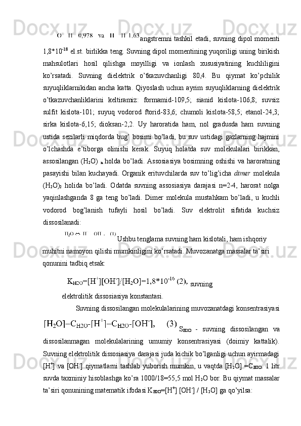 angstremni tashkil etadi, suvning dipol momenti
1,8*10 -18
  el.st. birlikka teng. Suvning dipol momentining yuqoriligi uning birikish
mahsulotlari   hosil   qilishga   moyilligi   va   ionlash   xususiyatining   kuchliligini
ko’rsatadi.   Suvning   dielektrik   o’tkazuvchanligi   80,4.   Bu   qiymat   ko’pchilik
suyuqliklarnikidan  ancha   katta.   Qiyoslash   uchun  ayrim   suyuqliklarning   dielektrik
o’tkazuvchanliklarini   keltiramiz:   formamid-109,5;   sianid   kislota-106,8;   suvsiz
sulfit   kislota-101;   suyuq   vodorod   ftorid-83,6;   chumoli   kislota-58,5;   etanol-24,3;
sirka   kislota-6,15;   dioksan-2,2.   Uy   haroratida   ham,   nol   gradusda   ham   suvning
ustida  sezilarli   miqdorda  bug’   bosimi   bo’ladi,   bu  suv  ustidagi  gazlarning  hajmini
o’lchashda   e’tiborga   olinishi   kerak.   Suyuq   holatda   suv   molekulalari   birikkan,
assosilangan  (H
2 O)  
n   holda bo’ladi. Assosiasiya bosimning oshishi  va haroratning
pasayishi   bilan   kuchayadi.   Organik   erituvchilarda   suv   to’lig’icha   dimer   molekula
(H
2 O)
2   holida   bo’ladi.   Odatda   suvning   assosiasiya   darajasi   n=2-4,   harorat   nolga
yaqinlashganda   8   ga   teng   bo’ladi.   Dimer   molekula   mustahkam   bo’ladi,   u   kuchli
vodorod   bog’lanish   tufayli   hosil   bo’ladi.   Suv   elektrolit   sifatida   kuchsiz
dissosilanadi: 
Ushbu tenglama suvning ham kislotali, ham ishqoriy 
muhitni namoyon qilishi mumkinligini ko’rsatadi. Muvozanatga massalar ta’siri 
qonunini tadbiq etsak: 
suvning
elektrolitik dissosiasiya konstantasi. 
Suvning dissosilangan molekulalarining muvozanatdagi konsentrasiyasi 
S
H2O   -   suvning   dissosilangan   va
dissosilanmagan   molekulalarining   umumiy   konsentrasiyasi   (doimiy   kattalik).
Suvning elektrolitik dissosiasiya darajasi juda kichik bo’lganligi uchun ayirmadagi
[H +
] va [OH -
] qiymatlarni tashlab yuborish mumkin, u vaqtda [H
2 O]  =C
H2O . 1 litr
suvda taxminiy hisoblashga ko’ra 1000/18=55,5 mol H
2 O bor. Bu qiymat massalar
ta’siri qonunining matematik ifodasi K
H2O =[H +
] [OH -
] / [H
2 O] ga qo’yilsa:  