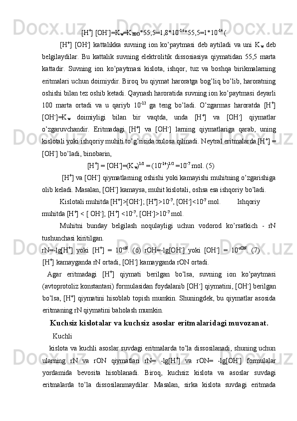  [H +
] [OH -
]=K
w =K
H2O *55,5=1,8*10 -16
*55,5=1*10 -14 
( 
[H +
]   [OH -
]   kattalikka   suvning   ion   ko’paytmasi   deb   aytiladi   va   uni   K
w   deb
belgilaydilar.   Bu   kattalik   suvning   elektrolitik   dissosiasiya   qiymatidan   55,5   marta
kattadir.   Suvning   ion   ko’paytmasi   kislota,   ishqor,   tuz   va   boshqa   birikmalarning
eritmalari uchun doimiydir. Biroq bu qiymat haroratga bog’liq bo’lib, haroratning
oshishi bilan tez oshib ketadi. Qaynash haroratida suvning ion ko’paytmasi deyarli
100   marta   ortadi   va   u   qariyb   10 -12  
ga   teng   bo’ladi.   O’zgarmas   haroratda   [H +
]
[OH -
]=K
w   doimiyligi   bilan   bir   vaqtda,   unda   [H +
]   va   [OH -
]   qiymatlar
o’zgaruvchandir.   Eritmadagi   [H +
]   va   [OH -
]   larning   qiymatlariga   qarab,   uning
kislotali yoki ishqoriy muhiti to’g’risida xulosa qilinadi. Neytral eritmalarda [H +
] =
[OH -
] bo’ladi, binobarin, 
 [H +
] = [OH -
]=(K
w ) 1/2
 = (10 -14
) 1/2
 =10 -7
 mol. (5) 
 [H +
] va [OH -
] qiymatlarning oshishi yoki kamayishi muhitning o’zgarishiga
olib keladi. Masalan, [OH -
] kamaysa, muhit kislotali, oshsa esa ishqoriy bo’ladi. 
Kislotali muhitda [H +
]>[OH -
]; [H +
]>10 -7
, [OH -
]<10 -7
 mol.  Ishqoriy
muhitda [H +
] < [ OH -
]; [H +
] <10 -7
, [OH -
]>10 -7
 mol. 
Muhitni   bunday   belgilash   noqulayligi   uchun   vodorod   ko’rsatkich   -   rN
tushunchasi kiritilgan. 
rN=-lg[H +
]   yoki   [H +
]   =   10 -rN
.   (6)   rOH=-lg[OH -
]   yoki   [OH -
]   =   10 -rON
.   (7)  
[H +
] kamayganda rN ortadi, [OH -
] kamayganda rON ortadi. 
  Agar   eritmadagi   [H +
]   qiymati   berilgan   bo’lsa,   suvning   ion   ko’paytmasi
(avtoprotoliz konstantasi) formulasidan foydalanib [OH -
] qiymatini, [OH -
] berilgan
bo’lsa, [H +
] qiymatini hisoblab topish mumkin. Shuningdek, bu qiymatlar asosida
eritmaning rN qiymatini baholash mumkin. 
Kuchsiz kislotalar va kuchsiz asoslar eritmalaridagi muvozanat.
Kuchli 
kislota va kuchli asoslar suvdagi eritmalarda to’la dissosilanadi, shuning uchun
ularning   rN   va   rON   qiymatlari   rN=   -lg[H +
]   va   rON=   -lg[OH -
]   formulalar
yordamida   bevosita   hisoblanadi.   Biroq,   kuchsiz   kislota   va   asoslar   suvdagi
eritmalarda   to’la   dissosilanmaydilar.   Masalan,   sirka   kislota   suvdagi   eritmada 