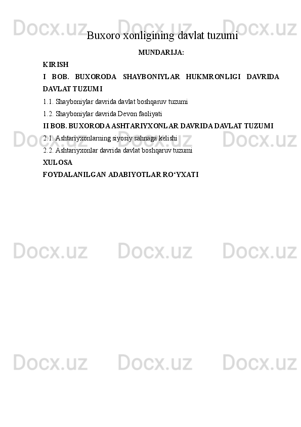   Buxoro xonligining davlat tuzumi
MUNDARIJA:
KIRISH
I   BOB.   BUXORODA   SHAYBONIYLAR   HUKMRONLIGI   DAVRIDA
DAVLAT TUZUMI
1.1. Shayboniylar davrida  davlat boshqaruv tuzumi
1.2. Shayboniylar davrida Devon faoliyati
II BOB. BUXORODA ASHTARIYXONLAR DAVRIDA DAVLAT TUZUMI
2.1. Ashtariyxonlarning siyosiy sahnaga kelishi
2.2. Ashtariyxonlar davrida davlat boshqaruv tuzumi
XULOSA
FOYDALANILGAN ADABIYOTLAR RO YXATIʻ 