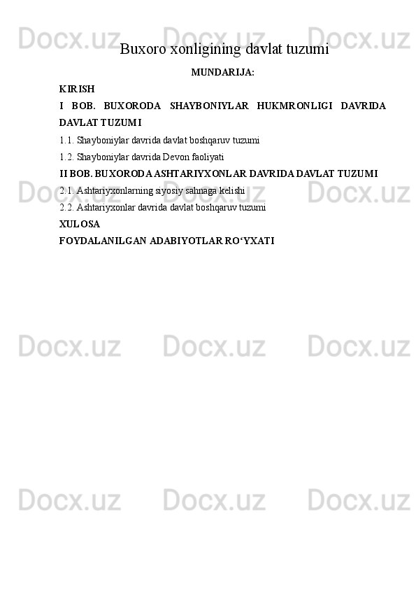 Buxoro xonligining davlat tuzumi
MUNDARIJA:
KIRISH
I   BOB.   BUXORODA   SHAYBONIYLAR   HUKMRONLIGI   DAVRIDA
DAVLAT TUZUMI
1.1. Shayboniylar davrida  davlat boshqaruv tuzumi
1.2. Shayboniylar davrida Devon faoliyati
II BOB. BUXORODA ASHTARIYXONLAR DAVRIDA DAVLAT TUZUMI
2.1. Ashtariyxonlarning siyosiy sahnaga kelishi
2.2. Ashtariyxonlar davrida davlat boshqaruv tuzumi
XULOSA
FOYDALANILGAN ADABIYOTLAR RO YXATIʻ