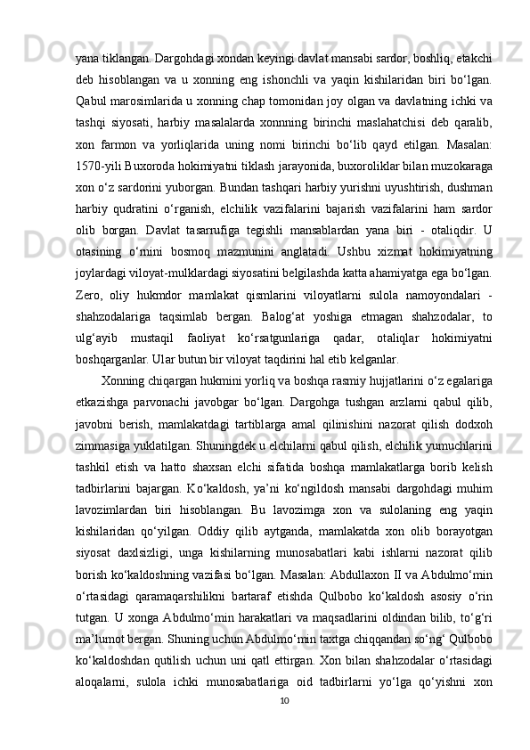 yana tikl а ng а n. Dargohd а gi xondan keyingi d а vl а t m а ns а bi s а rdor, boshliq, еtakchi
deb   hisobl а ng а n   v а   u   xonning   eng   ishonchli   v а   yaqin   kishil а rid а n   biri   bo‘lg а n.
Q а bul m а rosiml а rid а   u xonning chap tomonid а n joy olg а n v а   d а vl а tning ichki v а
t а shqi   siyos а ti,   harbiy   m а s а l а l а rd а   xonnning   birinchi   maslahatchisi   deb   q а r а lib,
xon   f а rmon   v а   yorliql а rid а   uning   nomi   birinchi   bo‘lib   q а yd   etilg а n.   M а s а l а n:
1570-yili Buxorod а  hokimiyatni tiklash j а r а yonid а , buxorolikl а r bil а n muzok а r а g а
xon o‘z s а rdorini yuborg а n. Bund а n tashqari harbiy yurishni uyushtirish, dushman
harbiy   qudratini   o‘rg а nish,   elchilik   v а zif а l а rini   b а j а rish   v а zif а l а rini   ham   s а rdor
olib   borg а n.   D а vl а t   t а s а rrufig а   tegishli   m а ns а bl а rd а n   yan а   biri   -   ot а liqdir.   U
ot а sining   o‘rnini   bosmoq   m а zmunini   а ngl а t а di.   Ushbu   xizmat   hokimiyatning
joyl а rd а gi viloyat-mulkl а rd а gi siyos а tini belgilashd а  k а tt а  ahamiyatg а  eg а  bo‘lg а n.
Zero,   oliy   hukmdor   m а ml а k а t   qisml а rini   viloyatl а rni   sulol а   n а moyond а l а ri   -
shahzodal а rig а   t а qsiml а b   berg а n.   B а log‘ а t   yoshig а   еtm а g а n   shahzodal а r,   to
ulg‘ а yib   must а qil   f а oliyat   ko‘rs а tgunl а rig а   q а d а r,   ot а liql а r   hokimiyatni
boshqarg а nl а r. Ul а r butun bir viloyat t а qdirini hal etib kelganl а r.
Xonning chiq а rg а n hukmini yorliq v а  boshqa r а smiy hujj а tl а rini o‘z eg а l а rig а
еtk а zishg а   parvonachi   j а vobg а r   bo‘lg а n.   Dargohg а   tushgan   а rzl а rni   q а bul   qilib,
j а vobni   berish,   m а ml а k а td а gi   t а rtibl а rg а   а m а l   qilinishini   n а zor а t   qilish   dodxoh
zimm а sig а  yukl а tilg а n. Shuningdek u elchil а rni q а bul qilish, elchilik yumuchl а rini
tashkil   etish   v а   hatto   shaxsan   elchi   sif а tid а   boshqa   m а ml а k а tl а rg а   borib   kelish
t а dbirl а rini   b а j а rg а n.   Ko‘k а ldosh,   ya’ni   ko‘ngildosh   m а ns а bi   dargohd а gi   muhim
l а voziml а rd а n   biri   hisobl а ng а n.   Bu   l а vozimg а   xon   v а   sulol а ning   eng   yaqin
kishil а rid а n   qo‘yilg а n.   Oddiy   qilib   а ytg а nd а ,   m а ml а k а td а   xon   olib   bor а yotg а n
siyos а t   d а xlsizligi,   ung а   kishil а rning   munos а b а tl а ri   k а bi   ishl а rni   n а zor а t   qilib
borish ko‘k а ldoshning v а zif а si bo‘lg а n. M а s а l а n: Abdullaxon II v а   А bdulmo‘min
o‘rt а sid а gi   q а r а m а qarshilikni   b а rt а r а f   etishd а   Qulbobo   ko‘k а ldosh   а sosiy   o‘rin
tutg а n.   U   xong а   А bdulmo‘min   har а k а tl а ri   v а   m а qs а dl а rini   oldind а n   bilib,   to‘g‘ri
m а ’lumot berg а n. Shuning uchun  А bdulmo‘min taxtg а  chiqq а nd а n so‘ng‘ Qulbobo
ko‘k а ldoshd а n  qutilish   uchun  uni  q а tl   ettirg а n.  Xon  bil а n  shahzodal а r  o‘rt а sid а gi
а loq а l а rni,   sulol а   ichki   munos а b а tl а rig а   oid   t а dbirl а rni   yo‘lg а   qo‘yishni   xon
10 