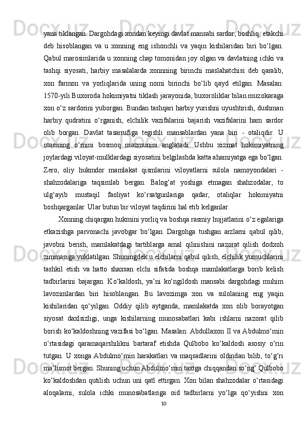 yana tikl а ng а n. Dargohd а gi xondan keyingi d а vl а t m а ns а bi s а rdor, boshliq, еtakchi
deb   hisobl а ng а n   v а   u   xonning   eng   ishonchli   v а   yaqin   kishil а rid а n   biri   bo‘lg а n.
Q а bul m а rosiml а rid а   u xonning chap tomonid а n joy olg а n v а   d а vl а tning ichki v а
t а shqi   siyos а ti,   harbiy   m а s а l а l а rd а   xonnning   birinchi   maslahatchisi   deb   q а r а lib,
xon   f а rmon   v а   yorliql а rid а   uning   nomi   birinchi   bo‘lib   q а yd   etilg а n.   M а s а l а n:
1570-yili Buxorod а  hokimiyatni tiklash j а r а yonid а , buxorolikl а r bil а n muzok а r а g а
xon o‘z s а rdorini yuborg а n. Bund а n tashqari harbiy yurishni uyushtirish, dushman
harbiy   qudratini   o‘rg а nish,   elchilik   v а zif а l а rini   b а j а rish   v а zif а l а rini   ham   s а rdor
olib   borg а n.   D а vl а t   t а s а rrufig а   tegishli   m а ns а bl а rd а n   yan а   biri   -   ot а liqdir.   U
ot а sining   o‘rnini   bosmoq   m а zmunini   а ngl а t а di.   Ushbu   xizmat   hokimiyatning
joyl а rd а gi viloyat-mulkl а rd а gi siyos а tini belgilashd а  k а tt а  ahamiyatg а  eg а  bo‘lg а n.
Zero,   oliy   hukmdor   m а ml а k а t   qisml а rini   viloyatl а rni   sulol а   n а moyond а l а ri   -
shahzodal а rig а   t а qsiml а b   berg а n.   B а log‘ а t   yoshig а   еtm а g а n   shahzodal а r,   to
ulg‘ а yib   must а qil   f а oliyat   ko‘rs а tgunl а rig а   q а d а r,   ot а liql а r   hokimiyatni
boshqarg а nl а r. Ul а r butun bir viloyat t а qdirini hal etib kelganl а r.
Xonning chiq а rg а n hukmini yorliq v а  boshqa r а smiy hujj а tl а rini o‘z eg а l а rig а
еtk а zishg а   parvonachi   j а vobg а r   bo‘lg а n.   Dargohg а   tushgan   а rzl а rni   q а bul   qilib,
j а vobni   berish,   m а ml а k а td а gi   t а rtibl а rg а   а m а l   qilinishini   n а zor а t   qilish   dodxoh
zimm а sig а  yukl а tilg а n. Shuningdek u elchil а rni q а bul qilish, elchilik yumuchl а rini
tashkil   etish   v а   hatto   shaxsan   elchi   sif а tid а   boshqa   m а ml а k а tl а rg а   borib   kelish
t а dbirl а rini   b а j а rg а n.   Ko‘k а ldosh,   ya’ni   ko‘ngildosh   m а ns а bi   dargohd а gi   muhim
l а voziml а rd а n   biri   hisobl а ng а n.   Bu   l а vozimg а   xon   v а   sulol а ning   eng   yaqin
kishil а rid а n   qo‘yilg а n.   Oddiy   qilib   а ytg а nd а ,   m а ml а k а td а   xon   olib   bor а yotg а n
siyos а t   d а xlsizligi,   ung а   kishil а rning   munos а b а tl а ri   k а bi   ishl а rni   n а zor а t   qilib
borish ko‘k а ldoshning v а zif а si bo‘lg а n. M а s а l а n: Abdullaxon II v а   А bdulmo‘min
o‘rt а sid а gi   q а r а m а qarshilikni   b а rt а r а f   etishd а   Qulbobo   ko‘k а ldosh   а sosiy   o‘rin
tutg а n.   U   xong а   А bdulmo‘min   har а k а tl а ri   v а   m а qs а dl а rini   oldind а n   bilib,   to‘g‘ri
m а ’lumot berg а n. Shuning uchun  А bdulmo‘min taxtg а  chiqq а nd а n so‘ng‘ Qulbobo
ko‘k а ldoshd а n  qutilish   uchun  uni  q а tl   ettirg а n.  Xon  bil а n  shahzodal а r  o‘rt а sid а gi
а loq а l а rni,   sulol а   ichki   munos а b а tl а rig а   oid   t а dbirl а rni   yo‘lg а   qo‘yishni   xon
10