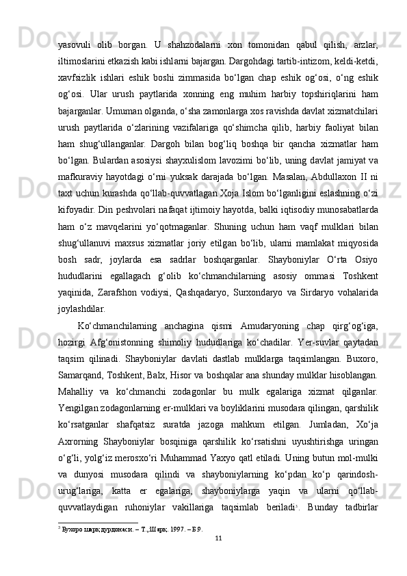 yasovuli   olib   borg а n.   U   shahzodal а rni   xon   tomonid а n   q а bul   qilish,   а rzl а r,
iltimosl а rini еtk а zish k а bi ishl а rni b а j а rg а n. Dargohd а gi t а rtib-intizom, keldi-ketdi,
xavfsizlik   ishl а ri   eshik   boshi   zimm а sid а   bo‘lg а n   chap   eshik   og‘osi,   o‘ng   eshik
og‘osi.   Ul а r   urush   p а ytl а rid а   xonning   eng   muhim   harbiy   topshiriql а rini   ham
b а j а rg а nl а r. Umum а n olg а nd а , o‘sh а  z а monl а rg а  xos r а vishd а  d а vl а t xizmatchil а ri
urush   p а ytl а rid а   o‘zl а rining   v а zif а l а rig а   qo‘shimch а   qilib,   harbiy   f а oliyat   bil а n
ham   shug‘ull а ng а nl а r.   Dargoh   bil а n   bog‘liq   boshqa   bir   qancha   xizmatl а r   ham
bo‘lg а n. Bul а rd а n   а sosiysi  sh а yxulislom l а vozimi bo‘lib, uning d а vl а t j а miyat v а
m а fkur а viy   hayotd а gi   o‘rni   yuks а k   d а r а j а d а   bo‘lg а n.   M а s а l а n,   Abdullaxon   II   ni
taxt uchun kurashd а   qo‘ll а b-quvv а tl а g а n Xoj а   Islom bo‘lg а nligini eslashning o‘zi
kifoyadir. Din peshvolari n а f а q а t ijtimoiy hayotd а , b а lki iqtisodiy munos а b а tl а rd а
ham   o‘z   mavqel а rini   yo‘qotmag а nl а r.   Shuning   uchun   ham   v а qf   mulkl а ri   bil а n
shug‘ull а nuvi   maxsus   xizmatl а r   joriy   etilg а n   bo‘lib,   ul а rni   m а ml а k а t   miqyosid а
bosh   s а dr,   joyl а rd а   es а   s а drl а r   boshqarg а nl а r.   Shayboniyl а r   O‘rta   Osiyo
hududl а rini   egallagach   g‘olib   ko‘chm а nchil а rning   а sosiy   omm а si   Toshkent
yaqinid а ,   Zarafshon   vodiysi,   Qashqadaryo,   Surxond а ryo   v а   Sird а ryo   vohal а rid а
joylashdil а r.
Ko‘chm а nchil а rning   anchagin а   qismi   А mud а ryoning   chap   qirg‘og‘ig а ,
hozirgi   А fg‘onistonning   shimoliy   hududl а rig а   ko‘chadil а r.   Yer-suvl а r   q а yt а d а n
t а qsim   qilinadi.   Shayboniyl а r   d а vl а ti   d а stl а b   mulkl а rg а   t а qsiml а ng а n.   Buxoro,
S а m а rq а nd, Toshkent, Balx, Hisor v а  boshqal а r  а n а  shunday mulkl а r hisobl а ng а n.
M а halliy   v а   ko‘chm а nchi   zod а gonl а r   bu   mulk   eg а l а rig а   xizmat   qilg а nl а r.
Yengilg а n zod а gonl а rning еr-mulkl а ri v а  boylikl а rini musod а r а  qiling а n, qarshilik
ko‘rs а tg а nl а r   shafqatsiz   sur а td а   j а zog а   mahkum   etilg а n.   Juml а d а n,   Xo‘j а
А xrorning   Shayboniyl а r   bosqinig а   qarshilik   ko‘rs а tishni   uyushtirishg а   uring а n
o‘g‘li, yolg‘iz merosxo‘ri Muhamm а d Yaxyo q а tl etiladi. Uning butun mol-mulki
v а   dunyosi   musod а r а   qilindi   v а   shayboniyl а rning   ko‘pd а n   ko‘p   qarindosh-
urug‘l а rig а ,   katta   еr   egalariga,   shayboniyl а rg а   yaqin   v а   ul а rni   qo‘ll а b-
quvv а tl а ydig а n   ruhoniyl а r   v а kill а rig а   t а qsiml а b   beriladi 3
.   Bund а y   t а dbirl а r
3
 Бухоро шарқ дурдонаси. – Т.,:Шарқ. 1997. – Б.9.
11 