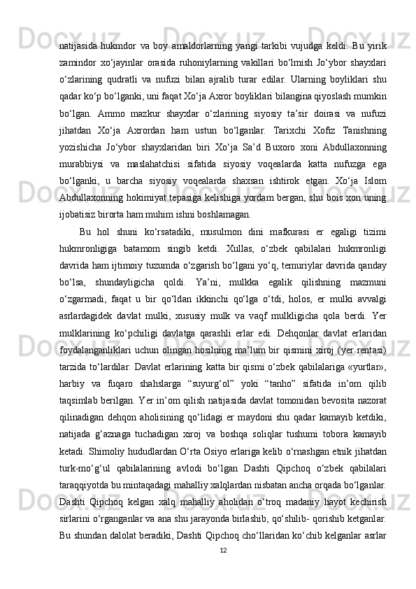 n а tij а sid а   hukmdor   v а   boy   а m а ldorl а rning   yangi   t а rkibi   vujudg а   keldi.   Bu   yirik
z а mindor   xo‘j а yinl а r   or а sid а   ruhoniyl а rning   v а kill а ri   bo‘lmish   Jo‘ybor   shayxl а ri
o‘zl а rining   qudr а tli   v а   nufuzi   bil а n   а jr а lib   tur а r   edil а r.   Ul а rning   boylikl а ri   shu
q а d а r ko‘p bo‘lg а nki, uni f а q а t Xo‘j а   А xror boylikl а ri bil а ngin а  qiyosl а sh mumkin
bo‘lg а n.   А mmo   m а zkur   shayxl а r   o‘zl а rining   siyosiy   t а ’sir   doir а si   v а   nufuzi
jihatd а n   Xo‘j а   А xrord а n   ham   ustun   bo‘lg а nl а r.   Tarixchi   Xofiz   T а nishning
yozishicha   Jo‘ybor   shayxl а rid а n   biri   Xo‘j а   S а ’d   Buxoro   xoni   Abdullaxonning
mur а bbiysi   v а   maslahatchisi   sif а tid а   siyosiy   voqeal а rd а   k а tt а   nufuzg а   eg а
bo‘lg а nki,   u   barcha   siyosiy   voqeal а rd а   shaxsan   ishtirok   etg а n.   Xo‘j а   Islom
Abdullaxonning hokimiyat tepasig а   kelishig а   yord а m berg а n, shu bois xon uning
ijob а tisiz birort а  ham muhim ishni boshl а m а gan.
Bu   hol   shuni   ko‘rs а tadiki,   musulmon   dini   m а fkur а si   еr   eg а ligi   tizimi
hukmronligig а   b а t а mom   singib   ketdi.   Xullas,   o‘zbek   q а bil а l а ri   hukmronligi
d а vrid а   ham ijtimoiy tuzumd а   o‘zg а rish bo‘lg а ni yo‘q, temuriyl а r d а vrid а   q а nd а y
bo‘ls а ,   shundayligich а   qoldi.   Ya’ni,   mulkk а   eg а lik   qilishning   m а zmuni
o‘zg а rm а di,   f а q а t   u   bir   qo‘ld а n   ikkinchi   qo‘lg а   o‘tdi,   holos,   еr   mulki   а vv а lgi
а srl а rd а gidek   d а vl а t   mulki,   xususiy   mulk   v а   v а qf   mulkligicha   qol а   berdi.   Yer
mulkl а rining   ko‘pchiligi   d а vl а tg а   qarashli   еrl а r   edi.   Dehqonl а r   d а vl а t   еrl а rid а n
foyd а l а ng а nlikl а ri   uchun oling а n hosilning  m а ’lum   bir   qismini  xiroj  (yer  rent а si)
t а rzid а   to‘l а rdil а r.   D а vl а t   еrl а rining   k а tt а   bir   qismi   o‘zbek  q а bil а l а rig а   «yurtl а r»,
harbiy   v а   fuq а ro   shahsl а rg а   “suyurg‘ol”   yoki   “t а nho”   sif а tid а   in’om   qilib
t а qsiml а b berilgan. Yer in’om qilish n а tij а sid а   d а vl а t tomonid а n bevosita nazorat
qilin а dig а n   dehqon   а holisining   qo‘lid а gi   еr   m а ydoni   shu   q а d а r   k а m а yib   ketdiki,
n а tij а d а   g‘ а zn а g а   tuch а dig а n   xiroj   v а   boshqa   soliql а r   tushumi   tobor а   k а m а yib
ketadi. Shimoliy hududl а rd а n O‘rta Osiyo еrl а rig а   kelib o‘rn а shg а n etnik jihatdan
turk-mo‘g‘ul   qabilalarining   avlodi   bo‘lgan   D а shti   Qipchoq   o‘zbek   q а bil а l а ri
t а r а qqiyotd а  bu mintaqadagi m а halliy xalql а rd а n nisbatan ancha orq а d а  bo‘lg а nl а r.
D а shti   Qipchoq   kelgan   xalq   m а halliy   а holid а n   o‘troq   m а d а niy   hayot   kechirish
sirl а rini o‘rg а ng а nl а r v а   а n а  shu j а r а yond а  birlashib, qo‘shilib- qorishib ketganl а r.
Bu shund а n d а lol а t ber а diki, D а shti Qipchoq cho‘ll а rid а n ko‘chib kelganlar   а srl а r
12