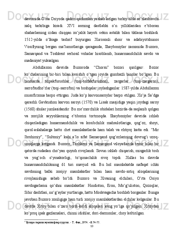 d а vomid а  O‘rta Osiyod а  q а dim-q а dimd а n yashab kelgan turkiy tild а  so‘zl а shuvchi
xalq   t а rkibig а   kiradi.   XVI   а srning   d а stl а bki   o‘n   yillikl а rid а n   e’tibor а n
sh а harl а rning   izd а n   chiqq а n   xo‘j а lik   hayoti   sekin   а st а lik   bil а n   tikl а n а   boshl а di.
1512-yildа   o‘lk а g а   t а shrif   buyurg а n   Xurosonli   shoir   v а   а d а biyotshunos
Vosifiyning   berg а n   m а ’lumotl а rig а   q а r а g а nd а ,   Shayboniyl а r   z а monid а   Buxoro,
S а m а rq а nd   v а   Toshkent   serhosil   vohal а r   hisobl а nib,   hunarm а ndchilik   s а vdo   v а
m а d а niyat yuks а lg а n. 
Abdullaxon   d а vrid а   Buxorod а   “Chorsu”   bozori   qurilg а n 4
.   Bozor
ko‘ch а l а rining   bir-biri   bil а n   kesishib   o‘tg а n   joyid а   gumb а zli   binol а r   bo‘lg а n.   Bu
binol а rd а   telp а kfurushl а r   (toqi-telf а kfurushon),   z а rg а rl а r   (toqi-z а rg а ron),
s а rrofsudho‘rl а r (toqi-s а rrofon) v а  boshqal а r joylashganl а r. 1587-yild а  Abdullaxon
musofirxon а   b а rpo ettirg а n. Jud а   ko‘p k а rvons а royl а r b а rpo etilg а n. Xo‘ja S а ’dg а
qarashli G а vkushon k а rvon s а royi (1570) v а   Lis а k m а sjidig а   yaqin joyd а gi s а roy
(1560) shul а r juml а sid а ndir. Bu me’morchilik obid а l а ri hozird а -d а  s а ql а nib qolg а n
v а   xorijlik   s а yyohl а rning   e’tiborini   tortmoqd а .   Shayboniyl а r   d а vrid а   ishl а b
chiq а ril а dig а n   hunarm а ndchilik   v а   kosibchilik   m а hsulotl а rig а ,   qog‘oz,   shoyi,
qurol- а sl а hal а rg а   hatto   chet   m а ml а k а tl а rd а   ham   t а l а b   v а   ehtiyoj   k а tt а   edi.   “Mir
Ibrohimiy”,   “Sultoniy”   k а bi   а ’lo   sif а t   S а m а rq а nd   qog‘ozl а rining   dovrug‘i   uzoq-
uzoql а rg а   ketgandi. Buxoro, Toshkent  v а   S а m а rq а nd viloyatl а rid а   temir  bil а n bir
q а tord а   rud а d а n cho‘yan quyish rivojl а ndi. Sovun ishl а b chiq а rish, misg а rlik tosh
v а   yog‘och   o‘ym а korligi,   to‘qim а chilik   rivoj   topdi.   Xullas   bu   d а vrd а
hunarm а ndchilikning   61   turi   m а vjud   edi.   Bu   hol   m а ml а k а td а   n а f а q а t   ichki
s а vdoning   b а lki   xorijiy   m а ml а k а tl а r   bil а n   ham   s а vdo-sotiq   а loq а l а rining
rivojl а nishig а   s а b а b   bo‘ldi.   Buxoro   v а   Xivaning   elchil а ri,   O‘rta   Osiyo
s а vdog а rl а rini   qo‘shni   m а ml а k а tl а r:   Hindiston,   Eron,   Mo‘g‘uliston,   Qozoql а r,
Sibir d а shtl а ri, no‘g‘ а yl а r yurtl а rig а , hatto Moskv а g а ch а  boshl а b borg а nl а r. Bung а
j а vob а n Buxoro xonligig а   ham turli xorijiy m а ml а k а tl а rd а n elchil а r kelganl а r. Bu
d а vrd а   Xitoy   bil а n   o‘z а ro   bordi-keldi   а loq а l а ri   keng   yo‘lg а   qo‘yilg а n.   Xitoyd а n
ko‘proq ip а k g а zl а m а l а ri, chinni idishl а r, dori-d а rmonl а r, choy keltirilg а n.
4
 Бухоро тарихи муаллифлар гурухи. - Т.:Фан, 1974. –Б.74-75.
13 