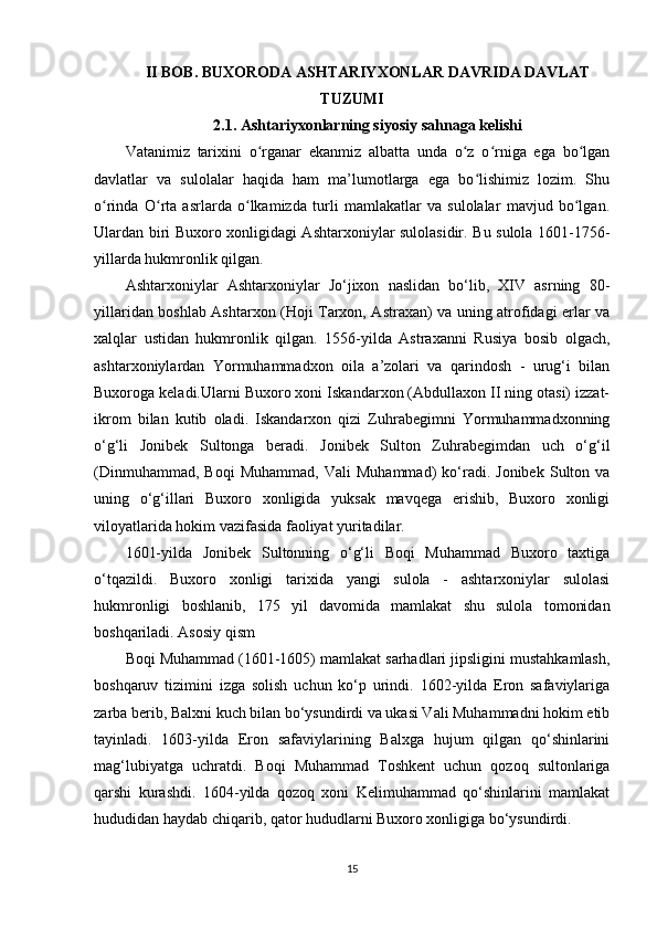 II BOB. BUXORODA ASHTARIYXONLAR DAVRIDA DAVLAT
TUZUMI
2.1. Ashtariyxonlarning siyosiy sahnaga kelishi
Vatanimiz   tarixini   o rganar   ekanmiz   albatta   unda   o z   o rniga   ega   bo lganʻ ʻ ʻ ʻ
davlatlar   va   sulolalar   haqida   ham   ma’lumotlarga   ega   bo lishimiz   lozim.   Shu	
ʻ
o rinda   O rta   asrlarda   o lkamizda   turli   mamlakatlar   va   sulolalar   mavjud   bo lgan.	
ʻ ʻ ʻ ʻ
Ulardan biri Buxoro xonligidagi Ashtarxoniylar sulolasidir. Bu sulola 1601-1756-
yillarda hukmronlik qilgan. 
Ashtarxoniylar   Ashtarxoniylar   Jo‘jixon   naslidan   bo‘lib,   XIV   asrning   80-
yillaridan boshlab Ashtarxon (Hoji Tarxon, Astraxan) va uning atrofidagi еrlar va
xalqlar   ustidan   hukmronlik   qilgan.   1556-yilda   Astraxanni   Rusiya   bosib   olgach,
ashtarxoniylardan   Yormuhammadxon   oila   a’zolari   va   qarindosh   -   urug‘i   bilan
Buxoroga keladi.Ularni Buxoro xoni Iskandarxon (Abdullaxon II ning otasi) izzat-
ikrom   bilan   kutib   oladi.   Iskandarxon   qizi   Zuhrabegimni   Yormuhammadxonning
o‘g‘li   Jonibek   Sultonga   beradi.   Jonibek   Sulton   Zuhrabegimdan   uch   o‘g‘il
(Dinmuhammad,   Boqi   Muhammad,   Vali   Muhammad)   ko‘radi.   Jonibek   Sulton  va
uning   o‘g‘illari   Buxoro   xonligida   yuksak   mavqega   erishib,   Buxoro   xonligi
viloyatlarida hokim vazifasida faoliyat yuritadilar.
1601-yilda   Jonibek   Sultonning   o‘g‘li   Boqi   Muhammad   Buxoro   taxtiga
o‘tqazildi.   Buxoro   xonligi   tarixida   yangi   sulola   -   ashtarxoniylar   sulolasi
hukmronligi   boshlanib,   175   yil   davomida   mamlakat   shu   sulola   tomonidan
boshqariladi.  Asosiy qism
Boqi Muhammad (1601-1605) mamlakat sarhadlari jipsligini mustahkamlash,
boshqaruv   tizimini   izga   solish   uchun   ko‘p   urindi.   1602-yilda   Eron   safaviylariga
zarba berib, Balxni kuch bilan bo‘ysundirdi va ukasi Vali Muhammadni hokim etib
tayinladi.   1603-yilda   Eron   safaviylarining   Balxga   hujum   qilgan   qo‘shinlarini
mag‘lubiyatga   uchratdi.   Boqi   Muhammad   Toshkent   uchun   qozoq   sultonlariga
qarshi   kurashdi.   1604-yilda   qozoq   xoni   Kelimuhammad   qo‘shinlarini   mamlakat
hududidan haydab chiqarib, qator hududlarni Buxoro xonligiga bo‘ysundirdi.
15
