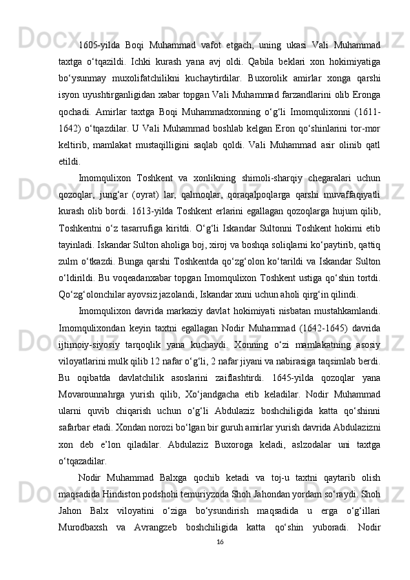 1605-yilda   Boqi   Muhammad   vafot   etgach,   uning   ukasi   Vali   Muhammad
taxtga   o‘tqazildi.   Ichki   kurash   yana   avj   oldi.   Qabila   beklari   xon   hokimiyatiga
bo‘ysunmay   muxolifatchilikni   kuchaytirdilar.   Buxorolik   amirlar   xonga   qarshi
isyon uyushtirganligidan xabar topgan Vali Muhammad farzandlarini olib Eronga
qochadi.   Amirlar   taxtga   Boqi   Muhammadxonning   o‘g‘li   Imomqulixonni   (1611-
1642)   o‘tqazdilar.   U   Vali   Muhammad   boshlab   kelgan   Eron   qo‘shinlarini   tor-mor
keltirib,   mamlakat   mustaqilligini   saqlab   qoldi.   Vali   Muhammad   asir   olinib   qatl
etildi.
Imomqulixon   Toshkent   va   xonlikning   shimoli-sharqiy   chegaralari   uchun
qozoqlar,   jung‘ar   (oyrat)   lar,   qalmoqlar,   qoraqalpoqlarga   qarshi   muvaffaqiyatli
kurash olib bordi. 1613-yilda Toshkent  еrlarini egallagan qozoqlarga hujum qilib,
Toshkentni   o‘z   tasarrufiga   kiritdi.   O‘g‘li   Iskandar   Sultonni   Toshkent   hokimi   etib
tayinladi. Iskandar Sulton aholiga boj, xiroj va boshqa soliqlarni ko‘paytirib, qattiq
zulm o‘tkazdi. Bunga qarshi  Toshkentda qo‘zg‘olon ko‘tarildi va Iskandar Sulton
o‘ldirildi. Bu voqeadanxabar topgan Imomqulixon Toshkent  ustiga qo‘shin tortdi.
Qo‘zg‘olonchilar ayovsiz jazolandi, Iskandar xuni uchun aholi qirg‘in qilindi.
Imomqulixon   davrida   markaziy   davlat   hokimiyati   nisbatan   mustahkamlandi.
Imomqulixondan   keyin   taxtni   egallagan   Nodir   Muhammad   (1642-1645)   davrida
ijtimoiy-siyosiy   tarqoqlik   yana   kuchaydi.   Xonning   o‘zi   mamlakatning   asosiy
viloyatlarini mulk qilib 12 nafar o‘g‘li, 2 nafar jiyani va nabirasiga taqsimlab berdi.
Bu   oqibatda   davlatchilik   asoslarini   zaiflashtirdi.   1645-yilda   qozoqlar   yana
Movarounnahrga   yurish   qilib,   Xo‘jandgacha   еtib   keladilar.   Nodir   Muhammad
ularni   quvib   chiqarish   uchun   o‘g‘li   Abdulaziz   boshchiligida   katta   qo‘shinni
safarbar etadi. Xondan norozi bo‘lgan bir guruh amirlar yurish davrida Abdulazizni
xon   deb   e’lon   qiladilar.   Abdulaziz   Buxoroga   keladi,   aslzodalar   uni   taxtga
o‘tqazadilar.
Nodir   Muhammad   Balxga   qochib   ketadi   va   toj-u   taxtni   qaytarib   olish
maqsadida Hindiston podshohi temuriyzoda Shoh Jahondan yordam so‘raydi. Shoh
Jahon   Balx   viloyatini   o‘ziga   bo‘ysundirish   maqsadida   u   еrga   o‘g‘illari
Murodbaxsh   va   Avrangzeb   boshchiligida   katta   qo‘shin   yuboradi.   Nodir
16