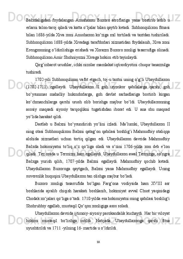 Balxdaligidan   foydalangan   Anushaxon   Buxoro   atroflariga   yana   bostirib   kelib   u
еrlarni talon-taroj qiladi va katta o‘ljalar bilan qaytib ketadi. Subhonqulixon fitnasi
bilan 1686-yilda Xiva xoni Anushaxon ko‘ziga mil tortiladi va taxtdan tushiriladi.
Subhonqulixon 1688-yilda Xivadagi tarafdorlari xizmatidan foydalanib, Xiva xoni
Erengxonning o‘ldirilishiga erishadi va Xorazm Buxoro xonligi tasarrufiga olinadi.
Subhonqulixon Amir Shohniyozni Xivaga hokim etib tayinlaydi.
Qirg‘inbarot urushlar, ichki nizolar mamlakat iqtisodiyotini chuqur tanazzulga
tushiradi.
1702-yili Subhonqulixon vafot etgach, toj-u taxtni uning o‘g‘li Ubaydullaxon
(1702-1711)   egallaydi.   Ubaydullaxon   II   goh   isyonkor   qabilalarga   qarshi,   goh
bo‘ysunmas   mahalliy   hukmdorlarga,   goh   davlat   sarhadlariga   bostirib   kirgan
ko‘chmanchilarga   qarshi   urush   olib   borishga   majbur   bo‘ldi.   Ubaydullaxonning
asosiy   maqsadi   siyosiy   tarqoqlikni   tugatishdan   iborat   edi.   U   ana   shu   maqsad
yo‘lida harakat qildi.
Dastlab   u   Balxni   bo‘ysundirish   yo‘lini   izladi.   Ma’lumki,   Ubaydullaxon   II
ning otasi Subhonqulixon Balxni qatag‘on qabilasi  boshlig‘i Mahmudbiy otaliqqa
alohida   xizmatlari   uchun   tortiq   qilgan   edi.   Ubaydullaxon   davrida   Mahmudbiy
Balxda   hokimiyatni   to‘liq   o‘z   qo‘liga   oladi   va   o‘zini   1706-yilda   xon   deb   e’lon
qiladi. Tez orada u Termizni ham egallaydi. Ubaydullaxon awal Termizga, so‘ngra
Balxga   yurish   qilib,   1707-yilda   Balxni   egallaydi.   Mahmudbiy   qochib   ketadi.
Ubaydullaxon   Buxoroga   qaytgach,   Balxni   yana   Mahmudbiy   egallaydi.   Uning
suverenlik huquqini Ubaydullaxon tan olishga majbur bo‘ladi.
Buxoro   xonligi   tasarrufida   bo‘lgan   Farg‘ona   vodiysida   ham   XVIII   asr
boshlarida   ajralib   chiqish   harakati   boshlanib,   hokimiyat   avval   Chust   yaqinidagi
Chodak xo‘jalari qo‘liga o‘tadi. 1710-yilda esa hokimiyatni ming qabilasi boslilig‘i
Shohruhbiy egallab, mustaqil Qo‘qon xonligiga asos soladi.
Ubaydullaxon davrida ijtimoiy-siyosiy parokandalik kuchaydi. Har bir viloyat
hokimi   mustaqil   bo‘lishga   intildi.   Natijada,   Ubaydullaxonga   qarshi   fitna
uyushtirildi va 1711 -yilning 16- martida u o‘ldirildi.
18