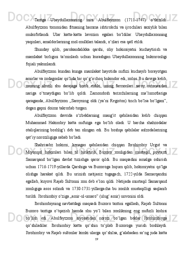 Taxtga   Ubaydullaxonning   inisi   Abulfayzxon   (1711-1747)   o‘tkizildi.
Abulfayzxon   tomonidan   fitnaning   hamma   ishtirokchi   va   ijrochilari   saxiylik   bilan
mukofotlandi.   Ular   katta-katta   lavozim   egalari   bo‘ldilar.   Ubaydullaxonning
yaqinlari, amaldorlarining mol-mulklari talandi, o‘zlari esa qatl etildi.
Shunday   qilib,   parokandalikka   qarshi,   oliy   hokimiyatni   kuchaytirish   va
mamlakat   birligini   ta’minlash   uchun   kurashgan   Ubaydullaxonning   hukmronligi
fojiali yakunlandi.
Abulfayzxon   kundan   kunga   mamlakat   hayotida   nufuzi   kuchayib   borayotgan
amirlar va zodagonlar qo‘lida bir qo‘g‘irchoq hukmdor edi, xolos. Bu davrga kelib,
xonning   ahvoli   shu   darajaga   borib   еtdiki,   uning   farmonlari   saroy   ostonasidan
nariga   o‘tmaydigan   bo‘lib   qoldi.   Zamondosh   tarixchilarning   ma’lumotlariga
qaraganda,   Abulfayzxon   „Saroyning   oldi   (ya’ni   Registon)   tinch   bo‘lsa   bo‘lgani”,
degan gapni doimo takrorlab turgan.
Abulfayzxon   davrida   o‘zbeklarning   mang‘it   qabilasidan   kelib   chiqqan
Muhammad   Hakimbiy   katta   nufuzga   ega   bo‘lib   oladi.   U   barcha   shahzodalar
otaliqlarining   boshlig‘i   deb   tan   olingan   edi.   Bu   boshqa   qabilalar   aslzodalarining
qat’iy noroziligiga sabab bo‘ladi.
Shahrisabz   hokimi,   kenagas   qabilasidan   chiqqan   Ibrohimbiy   Urgut   va
Miyonqol   hokimlari   bilan   til   biriktirib,   Buxoro   xonligidan   mustaqil,   poytaxti
Samarqand   bo‘lgan   davlat   tuzishga   qaror   qildi.   Bu   maqsadini   amalga   oshirish
uchun 1716-1719-yillarda Qarshiga va Buxoroga hujum qilib, hokimiyatni qo‘lga
olishga   harakat   qildi.   Bu   urinish   natijasiz   tugagach,   1722-yilda   Samarqandni
egallab, kuyovi Rajab Sultonni xon deb e’lon qildi. Natijada mustaqil  Samarqand
xonligiga   asos   solindi   va   1730-1731-yillargacha   bu   xonlik   mustaqilligi   saqlanib
turildi. Ibrohimbiy o‘ziga „amir-ul-umaro” (ulug‘ amir) unvonini oldi.
Ibrohimbiyning   navbatdagi   maqsadi   Buxoro   taxtini   egallash,   Rajab   Sultonni
Buxoro   taxtiga   o‘tqazish   hamda   shu   yo‘l   bilan   xonlikning   eng   nufuzli   kishisi
bo‘lish   edi.   Abulfayzxon   siyosatidan   norozi   bo‘lgan   beklar   Ibrohimbiyga
qo‘shiladilar.   Ibrohimbiy   katta   qo‘shin   to‘plab   Buxoroga   yurish   boshlaydi.
Ibrohimbiy va Rajab sultonlar kimki ularga qo‘shilsa, g‘alabadan so‘ng juda katta
19 