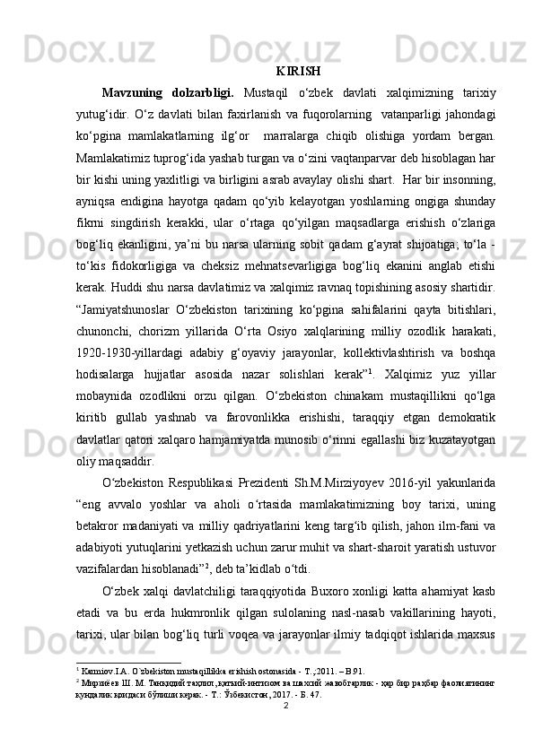 KIRISH
Mavzuning   dolzarbligi.   Mustaqil   o‘zbek   davlati   xalqimizning   tarixiy
yutug‘idir.   O‘z   davlati   bilan   faxirlanish   va   fuqorolarning     vatanparligi   jahondagi
ko‘pgina   mamlakatlarning   ilg‘or     marralarga   chiqib   olishiga   yordam   bergan.
Mamlakatimiz tuprog‘ida yashab turgan va o‘zini vaqtanparvar deb hisoblagan har
bir kishi uning yaxlitligi va birligini asrab avaylay olishi shart.  Har bir insonning,
ayniqsa   endigina   hayotga   qadam   qo‘yib   kelayotgan   yoshlarning   ongiga   shunday
fikrni   singdirish   kerakki,   ular   o‘rtaga   qo‘yilgan   maqsadlarga   erishish   o‘zlariga
bog‘liq   ekanligini,  ya’ni   bu   narsa   ularning   sobit   qadam   g‘ayrat   shijoatiga;   to‘la  -
to‘kis   fidokorligiga   va   cheksiz   mehnatsevarligiga   bog‘liq   ekanini   anglab   еtishi
kerak. Huddi shu narsa davlatimiz va xalqimiz ravnaq topishining asosiy shartidir.
“Jamiyatshunoslar   O‘zbekiston   tarixining   ko‘pgina   sahifalarini   qayta   bitishlari,
chunonchi,   chorizm   yillarida   О‘rta   Osiyo   xalqlarining   milliy   ozodlik   harakati,
1920-1930-yillardagi   adabiy   g‘oyaviy   jarayonlar,   kollektivlashtirish   va   boshqa
hodisalarga   hujjatlar   asosida   nazar   solishlari   kerak” 1
.   Xalqimiz   yuz   yillar
mobaynida   ozodlikni   orzu   qilgan.   O‘zbekiston   chinakam   mustaqillikni   qo‘lga
kiritib   gullab   yashnab   va   farovonlikka   erishishi,   taraqqiy   etgan   demokratik
davlatlar qatori xalqaro hamjamiyatda munosib o‘rinni egallashi biz kuzatayotgan
oliy maqsaddir.
O zbekiston   Respublikasi   Prezidenti   Sh.M.Mirziyoyev   2016-yil   yakunlaridaʻ
“eng   avvalo   yoshlar   va   aholi   o rtasida   mamlakatimizning   boy   tarixi,   uning	
ʻ
betakror  madaniyati  va milliy qadriyatlarini  keng targ ib qilish, jahon ilm-fani  va	
ʻ
adabiyoti yutuqlarini y е tkazish uchun zarur muhit va shart-sharoit yaratish ustuvor
vazifalardan hisoblanadi” 2
, deb ta’kidlab o tdi.	
ʻ
O‘zbek   xalqi   davlatchiligi   taraqqiyotida   Buxoro  xonligi   katta   ahamiyat   kasb
etadi   va   bu   еrda   hukmronlik   qilgan   sulolaning   nasl-nasab   vakillarining   hayoti,
tarixi, ular bilan bog‘liq turli voqea va jarayonlar ilmiy tadqiqot ishlarida maxsus
1
 Karmiov.I.A. O`zbekiston mustaqillikka erishish ostonasida - T.,:2011. – B.91.
2
  Мирзиёев   Ш .  М .  Танқидий   таҳлил ,  қатъий - интизом   ва   шахсий   жавобгарлик  -  ҳар   бир   раҳбар   фаолиятининг
кундалик   қоидаси   б ў лиши   керак . -  Т .: Ў збекистон , 2017. -  Б . 47.
2