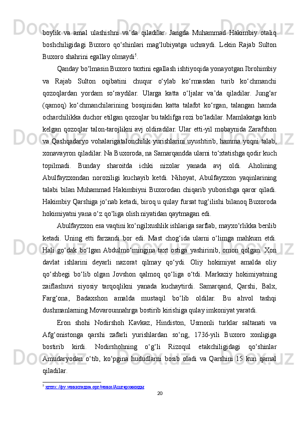 boylik   va   amal   ulashishni   va’da   qiladilar.   Jangda   Muhammad   Hakimbiy   otaliq
boshchiligidagi   Buxoro   qo‘shinlari   mag‘lubiyatga   uchraydi.   Lekin   Rajab   Sulton
Buxoro shahrini egallay olmaydi 5
.
Qanday bo‘lmasin Buxoro taxtini egallash ishtiyoqida yonayotgan Ibrohimbiy
va   Rajab   Sulton   oqibatini   chuqur   o‘ylab   ko‘rmasdan   turib   ko‘chmanchi
qozoqlardan   yordam   so‘raydilar.   Ularga   katta   o‘ljalar   va’da   qiladilar.   Jung‘ar
(qamoq)   ko‘chmanchilarining   bosqinidan   katta   talafot   ko‘rgan,   talangan   hamda
ocharchilikka duchor etilgan qozoqlar bu taklifga rozi bo‘ladilar. Mamlakatga kirib
kelgan qozoqlar talon-tarojlikni avj oldiradilar. Ular еtti-yil mobaynida Zarafshon
va Qashqadaryo vohalarigatalonchilik yurishlarini uyushtirib, hamma yoqni talab,
xonavayron qiladilar. Na Buxoroda, na Samarqandda ularni to‘xtatishga qodir kuch
topilmadi.   Bunday   sharoitda   ichki   nizolar   yanada   avj   oldi.   Aholining
Abulfayzxondan   noroziligi   kuchayib   ketdi.   Nihoyat,   Abulfayzxon   yaqinlarining
talabi bilan Muhammad Hakimbiyni Buxorodan chiqarib yuborishga qaror  qiladi.
Hakimbiy Qarshiga jo‘nab ketadi, biroq u qulay fursat tug‘ilishi bilanoq Buxoroda
hokimiyatni yana o‘z qo‘liga olish niyatidan qaytmagan edi.
Abulfayzxon esa vaqtini ko‘ngilxushlik ishlariga sarflab, mayxo‘rlikka berilib
ketadi.   Uning   еtti   farzandi   bor   edi.   Mast   chog‘ida   ularni   o‘limga   mahkum   etdi.
Hali   go‘dak   bo‘lgan   Abdulmo‘mingina   taxt   ostiga   yashirinib,   omon   qolgan.   Xon
davlat   ishlarini   deyarli   nazorat   qilmay   qo‘ydi.   Oliy   hokimiyat   amalda   oliy
qo‘shbegi   bo‘lib   olgan   Jovshon   qalmoq   qo‘liga   o‘tdi.   Markaziy   hokimiyatning
zaiflashuvi   siyosiy   tarqoqlikni   yanada   kuchaytirdi.   Samarqand,   Qarshi,   Balx,
Farg‘ona,   Badaxshon   amalda   mustaqil   bo‘lib   oldilar.   Bu   ahvol   tashqi
dushmanlarning Movarounnahrga bostirib kirishiga qulay imkoniyat yaratdi.
Eron   shohi   Nodirshoh   Kavkaz,   Hindiston,   Usmonli   turklar   saltanati   va
Afg‘onistonga   qarshi   zafarli   yurishlardan   so‘ng,   1736-yili   Buxoro   xonligiga
bostirib   kirdi.   Nodirshohning   o‘g‘li   Rizoqul   еtakchiligidagi   qo‘shinlar
Amudaryodan   o‘tib,   ko‘pgina   hududlarni   bosib   oladi   va   Qarshini   15   kun   qamal
qiladilar.
5
  ҳттпс://ру.    w    икипедиа.орг/    w    ики/Аштарханиды     
20