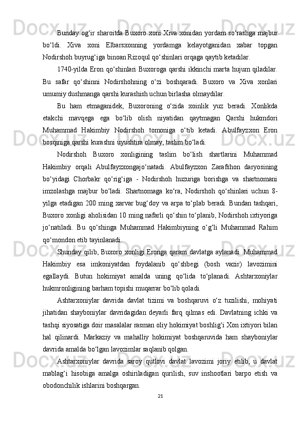 Bunday og‘ir sharoitda Buxoro xoni Xiva xonidan yordam so‘rashga majbur
bo‘ldi.   Xiva   xoni   Elbarsxonning   yordamga   kelayotganidan   xabar   topgan
Nodirshoh buyrug‘iga binoan Rizoqul qo‘shinlari orqaga qaytib ketadilar.
1740-yilda Eron qo‘shinlari Buxoroga qarshi ikkinchi marta hujum qiladilar.
Bu   safar   qo‘shinni   Nodirshohning   o‘zi   boshqaradi.   Buxoro   va   Xiva   xonlari
umumiy dushmanga qarshi kurashish uchun birlasha olmaydilar.
Bu   ham   еtmaganidek,   Buxoroning   o‘zida   xoinlik   yuz   beradi.   Xonlikda
еtakchi   mavqega   ega   bo‘lib   olish   niyatidan   qaytmagan   Qarshi   hukmdori
Muhammad   Hakimbiy   Nodirshoh   tomoniga   o‘tib   ketadi.   Abulfayzxon   Eron
bosqiniga qarshi kurashni uyushtira olmay, taslim bo‘ladi.
Nodirshoh   Buxoro   xonligining   taslim   bo‘lish   shartlarini   Muhammad
Hakimbiy   orqali   Abulfayzxongajo‘natadi.   Abulfayzxon   Zarafshon   daryosining
bo‘yidagi   Chorbakr   qo‘rig‘iga   -   Nodirshoh   huzuriga   borishga   va   shartnomani
imzolashga   majbur   bo‘ladi.   Shartnomaga   ko‘ra,   Nodirshoh   qo‘shinlari   uchun   8-
yilga еtadigan 200 ming xarvar  bug‘doy va arpa to‘plab beradi. Bundan tashqari,
Buxoro xonligi aholisidan 10 ming nafarli qo‘shin to‘planib, Nodirshoh ixtiyoriga
jo‘natiladi.   Bu   qo‘shinga   Muhammad   Hakimbiyning   o‘g‘li   Muhammad   Rahim
qo‘mondon etib tayinlanadi.
Shunday qilib, Buxoro xonligi Eronga qaram davlatga aylanadi. Muhammad
Hakimbiy   esa   imkoniyatdan   foydalanib   qo‘shbegi   (bosh   vazir)   lavozimini
egallaydi.   Butun   hokimiyat   amalda   uning   qo‘lida   to‘planadi.   Ashtarxoniylar
hukmronligining barham topishi muqarrar bo‘lib qoladi.
Ashtarxoniylar   davrida   davlat   tizimi   va   boshqaruvi   o‘z   tuzilishi,   mohiyati
jihatidan   shayboniylar   davridagidan   deyarli   farq   qilmas   edi.   Davlatning   ichki   va
tashqi siyosatiga doir masalalar rasman oliy hokimiyat boshlig‘i Xon ixtiyori bilan
hal   qilinardi.   Markaziy   va   mahalliy   hokimiyat   boshqaruvida   ham   shayboniylar
davrida amalda bo‘lgan lavozimlar saqlanib qolgan.
Ashtarxoniylar   davrida   saroy   qutlovi   davlat   lavozimi   joriy   etilib,   u   davlat
mablag‘i   hisobiga   amalga   oshiriladigan   qurilish,   suv   inshootlari   barpo   etish   va
obodonchilik ishlarini boshqargan.
21