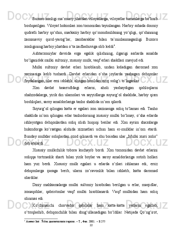 Buxoro xonligi ma’muriy jihatdan viloyatlarga, viloyatlar tumanlarga bo‘linib
boshqarilgan. Viloyat hokimlari xon tomonidan tayinlangan. Harbiy sohada doimiy
qudratli   harbiy   qo‘shin,   markaziy   harbiy   qo‘mondonlikning   yo‘qligi,   qo‘shinning
zamonaviy   qurol-yarog‘lar,   zambaraklar   bilan   ta’minlanmaganligi   Buxoro
xonligining harbiy jihatdan o‘ta zaiflashuviga olib keldi 6
.
Ashtarxoniylar   davrida   еrga   egalik   qilishning,   ilgarigi   asrlarda   amalda
bo‘lganidek mulki sultoniy, xususiy mulk, vaqf еrlari shakllari mavjud edi.
Mulki   sultoniy   davlat   еrlari   hisoblanib,   undan   keladigan   daromad   xon
xazinasiga   kelib   tushardi.   Davlat   еrlaridan   o‘sha   joylarda   yashagan   dehqonlar
foydalangan, ular еrni ishlatib, olingan hosildan xiroj solig‘i to‘laganlar.
Xon   davlat   tasarrufidagi   еrlarni,   aholi   yashaydigan   qishloqlarni
shahzodalarga, yirik din ulamolari va sayyidlarga suyurg‘ol shaklida, harbiy qism
boshliqlari, saroy amaldorlariga tanho shaklida in’om qilardi.
Suyurg‘ol  qilingan  katta еr  egalari  xon xazinasiga  soliq  to‘lamas  edi. Tanho
shaklida   in’om   qilingan   еrlar   tanhodorning   xususiy   mulki   bo‘lmay,   o‘sha   еrlarda
ishlayotgan   dehqonlardan   soliq   olish   huquqi   berilar   edi.   Xon   ayrim   shaxslarga
hukmdorga   ko‘rsatgan   alohida   xizmatlari   uchun   ham   еr-mulklar   in’om   etardi.
Bunday mulklar soliqlardan ozod qilinardi va shu boisdan ular „Mulki xurri xolis”
deb atalardi.
Xususiy   mulkchilik   tobora   kuchayib   bordi.   Xon   tomonidan   davlat   еrlarini
soliqqa   tortmaslik   sharti   bilan   yirik   boylar   va   saroy   amaldorlariga   sotish   hollari
ham   yuz   berdi.   Xususiy   mulk   egalari   u   еrlarda   o‘zlari   ishlamas   edi,   еrsiz
dehqonlarga   ijaraga   berib,   ularni   zo‘ravonlik   bilan   ishlatib,   katta   daromad
olardilar.
Diniy   mahkamalarga   mulki   sultoniy   hisobidan   berilgan   u   еrlar,   masjidlar,
xonaqohlar,   qabristonlar   vaqf   mulki   hisoblanardi.   Vaqf   mulkidan   ham   soliq
olinmas edi.
Ko‘chmanchi   chorvador   qabilalar   ham   katta-katta   yеrlarni   egallab,
o‘troqlashib,   dehqonchilik   bilan   shug‘ullanadigan   bo‘ldilar.   Natijada   Qo‘ng‘irot,
6
 Азамат Зиё. Ўзбек давлатчилиги тарихи. – Т.,:Фан. 2001.  – Б.275
22 