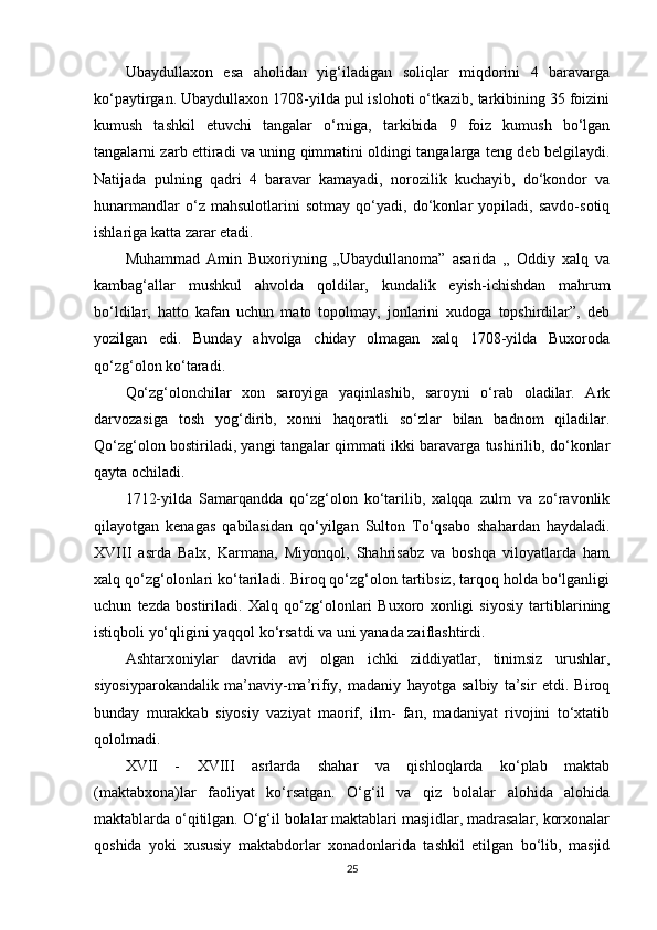 Ubaydullaxon   esa   aholidan   yig‘iladigan   soliqlar   miqdorini   4   baravarga
ko‘paytirgan. Ubaydullaxon 1708-yilda pul islohoti o‘tkazib, tarkibining 35 foizini
kumush   tashkil   etuvchi   tangalar   o‘rniga,   tarkibida   9   foiz   kumush   bo‘lgan
tangalarni zarb ettiradi va uning qimmatini oldingi tangalarga teng deb belgilaydi.
Natijada   pulning   qadri   4   baravar   kamayadi,   norozilik   kuchayib,   do‘kondor   va
hunarmandlar   o‘z   mahsulotlarini   sotmay   qo‘yadi,   do‘konlar   yopiladi,   savdo-sotiq
ishlariga katta zarar еtadi.
Muhammad   Amin   Buxoriyning   „Ubaydullanoma”   asarida   „   Oddiy   xalq   va
kambag‘allar   mushkul   ahvolda   qoldilar,   kundalik   еyish-ichishdan   mahrum
bo‘ldilar,   hatto   kafan   uchun   mato   topolmay,   jonlarini   xudoga   topshirdilar”,   deb
yozilgan   edi.   Bunday   ahvolga   chiday   olmagan   xalq   1708-yilda   Buxoroda
qo‘zg‘olon ko‘taradi.
Qo‘zg‘olonchilar   xon   saroyiga   yaqinlashib,   saroyni   o‘rab   oladilar.   Ark
darvozasiga   tosh   yog‘dirib,   xonni   haqoratli   so‘zlar   bilan   badnom   qiladilar.
Qo‘zg‘olon bostiriladi, yangi tangalar qimmati ikki baravarga tushirilib, do‘konlar
qayta ochiladi.
1712-yilda   Samarqandda   qo‘zg‘olon   ko‘tarilib,   xalqqa   zulm   va   zo‘ravonlik
qilayotgan   kenagas   qabilasidan   qo‘yilgan   Sulton   To‘qsabo   shahardan   haydaladi.
XVIII   asrda   Balx,   Karmana,   Miyonqol,   Shahrisabz   va   boshqa   viloyatlarda   ham
xalq qo‘zg‘olonlari ko‘tariladi. Biroq qo‘zg‘olon tartibsiz, tarqoq holda bo‘lganligi
uchun   tezda   bostiriladi.   Xalq   qo‘zg‘olonlari   Buxoro   xonligi   siyosiy   tartiblarining
istiqboli yo‘qligini yaqqol ko‘rsatdi va uni yanada zaiflashtirdi.
Ashtarxoniylar   davrida   avj   olgan   ichki   ziddiyatlar,   tinimsiz   urushlar,
siyosiyparokandalik   ma’naviy-ma’rifiy,   madaniy   hayotga   salbiy   ta’sir   etdi.   Biroq
bunday   murakkab   siyosiy   vaziyat   maorif,   ilm-   fan,   madaniyat   rivojini   to‘xtatib
qololmadi.
XVII   -   XVIII   asrlarda   shahar   va   qishloqlarda   ko‘plab   maktab
(maktabxona)lar   faoliyat   ko‘rsatgan.   O‘g‘il   va   qiz   bolalar   alohida   alohida
maktablarda o‘qitilgan. O‘g‘il bolalar maktablari masjidlar, madrasalar, korxonalar
qoshida   yoki   xususiy   maktabdorlar   xonadonlarida   tashkil   etilgan   bo‘lib,   masjid
25 