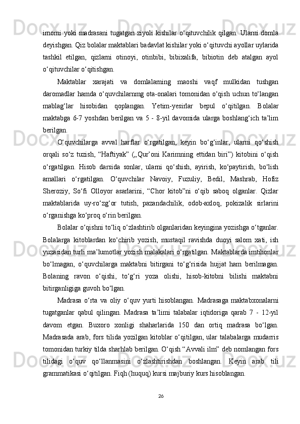 imomi  yoki  madrasani   tugatgan  ziyoli   kishilar   o‘qituvchilik  qilgan.  Ularni   domla
deyishgan. Qiz bolalar maktablari badavlat kishilar yoki o‘qituvchi ayollar uylarida
tashkil   etilgan,   qizlarni   otinoyi,   otinbibi,   bibixalifa,   bibiotin   deb   atalgan   ayol
o‘qituvchilar o‘qitishgan.
Maktablar   xarajati   va   domlalarning   maoshi   vaqf   mulkidan   tushgan
daromadlar   hamda  o‘quvchilarnmg ota-onalari  tomonidan  o‘qish  uchun  to‘langan
mablag‘lar   hisobidan   qoplangan.   Yetim-yesirlar   bepul   o‘qitilgan.   Bolalar
maktabga  6-7  yoshdan  berilgan  va  5 -  8-yil  davomida  ularga boshlang‘ich  ta’lim
berilgan.
O‘quvchilarga   avval   harflar   o‘rgatilgan,   keyin   bo‘g‘inlar,   ularni   qo‘shish
orqali   so‘z   tuzish,   “Haftiyak”   („Qur’oni   Karimning   еttidan   biri”)   kitobini   o‘qish
o‘rgatilgan.   Hisob   darsida   sonlar,   ularni   qo‘shish,   ayirish,   ko‘paytirish,   bo‘lish
amallari   o‘rgatilgan.   O‘quvchilar   Navoiy,   Fuzuliy,   Bedil,   Mashrab,   Hofiz
Sheroziy,   So‘fi   Olloyor   asarlarini,   “Chor   kitob”ni   o‘qib   saboq   olganlar.   Qizlar
maktablarida   uy-ro‘zg‘or   tutish,   pazandachilik,   odob-axloq,   pokizalik   sirlarini
o‘rganishga ko‘proq o‘rin berilgan.
Bolalar o‘qishni to‘liq o‘zlashtirib olganlaridan keyingina yozishga o‘tganlar.
Bolalarga   kitoblardan   ko‘chirib   yozish,   mustaqil   ravishda   duoyi   salom   xati,   ish
yuzasidan turli ma’lumotlar yozish malakalari o‘rgatilgan. Maktablarda imtihonlar
bo‘lmagan,   o‘quvchilarga   maktabni   bitirgani   to‘g‘risida   hujjat   ham   berilmagan.
Bolaning   ravon   o‘qishi,   to‘g‘ri   yoza   olishi,   hisob-kitobni   bilishi   maktabni
bitirganligiga guvoh bo‘lgan.
Madrasa   o‘rta   va   oliy   o‘quv   yurti   hisoblangan.   Madrasaga   maktabxonalarni
tugatganlar   qabul   qilingan.   Madrasa   ta’limi   talabalar   iqtidoriga   qarab   7   -   12-yil
davom   etgan.   Buxoro   xonligi   shaharlarida   150   dan   ortiq   madrasa   bo‘lgan.
Madrasada   arab,   fors   tilida  yozilgan   kitoblar   o‘qitilgan,   ular   talabalarga   mudarris
tomonidan turkiy tilda sharhlab berilgan. O‘qish “Avvali ilm” deb nomlangan fors
tilidagi   o‘quv   qo‘llanmasini   o‘zlashtirishdan   boshlangan.   Keyin   arab   tili
grammatikasi o‘qitilgan. Fiqh (huquq) kursi majburiy kurs hisoblangan.
26