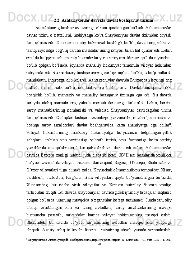 2.2. Ashtariyxonlar davrida davlat boshqaruv tuzumi
Bu sulolaning boshqaruv tizimiga e’tibor qaratadigan bo lsak, Ashtarxoniylarʻ
davlat tizimi o z tuzilishi, mohiyatiga ko ra Shayboniylar davlat tizimidan deyarli	
ʻ ʻ
farq   qilmas   edi.   Xon   rasman   oliy   hokimiyat   boshlig i   bo lib,   davlatning   ichki   va	
ʻ ʻ
tashqi siyosatga bog liq barcha masalalar uning ixtiyori bilan hal qilinar edi. Lekin	
ʻ
amalda ko pgina ashtarxoniy hukmdorlar yirik saroy amaldorlari qo lida o yinchoq	
ʻ ʻ ʻ
bo lib   qolgan   bo lsada,   joylarda   mahalliy   hokimiyat   tamomila   viloyat   hokimlari	
ʻ ʻ
ixtiyorida edi. Bu markaziy boshqaruvning zaifligi oqibati bo lib, u ko p hollarda	
ʻ ʻ
mamlakatni inqirozga olib kelardi. Ashtarxoniylar davrida Buxorodan keyingi eng
nufuzli   shahar   Balx   bo lib,   uni   taxt   vorisi   boshqarardi.   Davlat   boshqaruvi   ikki	
ʻ
bosqichli   bo lib,   markaziy   va   mahalliy   boshqaruv   tizimiga   ega   edi.   Bu   davrda	
ʻ
saroyda   otaliq   mansabi   eng   yuksak   mansab   darajasiga   ko tarildi.   Lekin,   barcha	
ʻ
saroy   mansablarining   nomlanishi   va   vakolati   Shayboniylar   davridagidan   uncha
farq   qilmas   edi.   Otaliqdan   tashqari   devonbegi,   parvonachi,   mushrif,   xazinachi   va
boshqa   saroy   amaldorlari   davlat   boshqaruvida   katta   ahamiyatga   ega   edilar 8
.
Viloyat   hokimlarining   markaziy   hokimiyatga   bo ysunishi   belgilangan-yillik	
ʻ
soliqlarni   to plab   xon   xazinasiga   yuborib   turish,   xon   farmoniga   ko ra   xarbiy	
ʻ ʻ
yurishlarda   o z   qo shinlari   bilan   qatnashishdan   iborat   edi   xolos.   Ashtarxoniylar
ʻ ʻ
davrida   Buxoro   xonligi   hududi   juda   qisqarib   ketdi.   XVII   asr   boshlarida   xonlikka
bo ysunuvchi oltita viloyat - Buxoro, Samarqand, Sagaraj, O ratepa, Shahrisabz va	
ʻ ʻ
G uzor viloyatlari tilga olinadi xolos. Keyinchalik Imomqulixon tomonidan Xisor,
ʻ
Toshkent,   Turkiston,   Farg ona,   Balx   viloyatlari   qayta   bo ysundirilgan   bo lsada,	
ʻ ʻ ʻ
Xurosondagi   bir   necha   yirik   viloyatlar   va   Xorazm   butunlay   Buxoro   xonligi
tarkibidan chiqdi. Bu davrda shayboniylar davridagidek ijtimoiy tabaqalar saqlanib
qolgan bo lsada, ularning mavqeida o zgarishlar ko zga tashlanadi. Jumladan, oliy	
ʻ ʻ ʻ
tabaqa   xisoblangan   xon   va   uning   avlodlari,   saroy   amaldorlarining   mavqei
birmuncha   pasayib,   sarkardalar   hamda   viloyat   hokimlarining   mavqei   oshdi.
Shunindek,   bu   davrda   Jo ybor   xo jalarining   avlodlari   mavqei   juda   yuqoriga	
ʻ ʻ
chiqadi.   Asosiy   soliq   to lovchi   fuqaro   -   raiyatning   ahvoli   yanada   yomonlashdi.	
ʻ
8
 Мирмухаммад Амин Бухорий. Убайдуллашзма, пер. с персид. с прим. А. Семенова. - Т.,:Фан. 1957, - Б.158.
28 